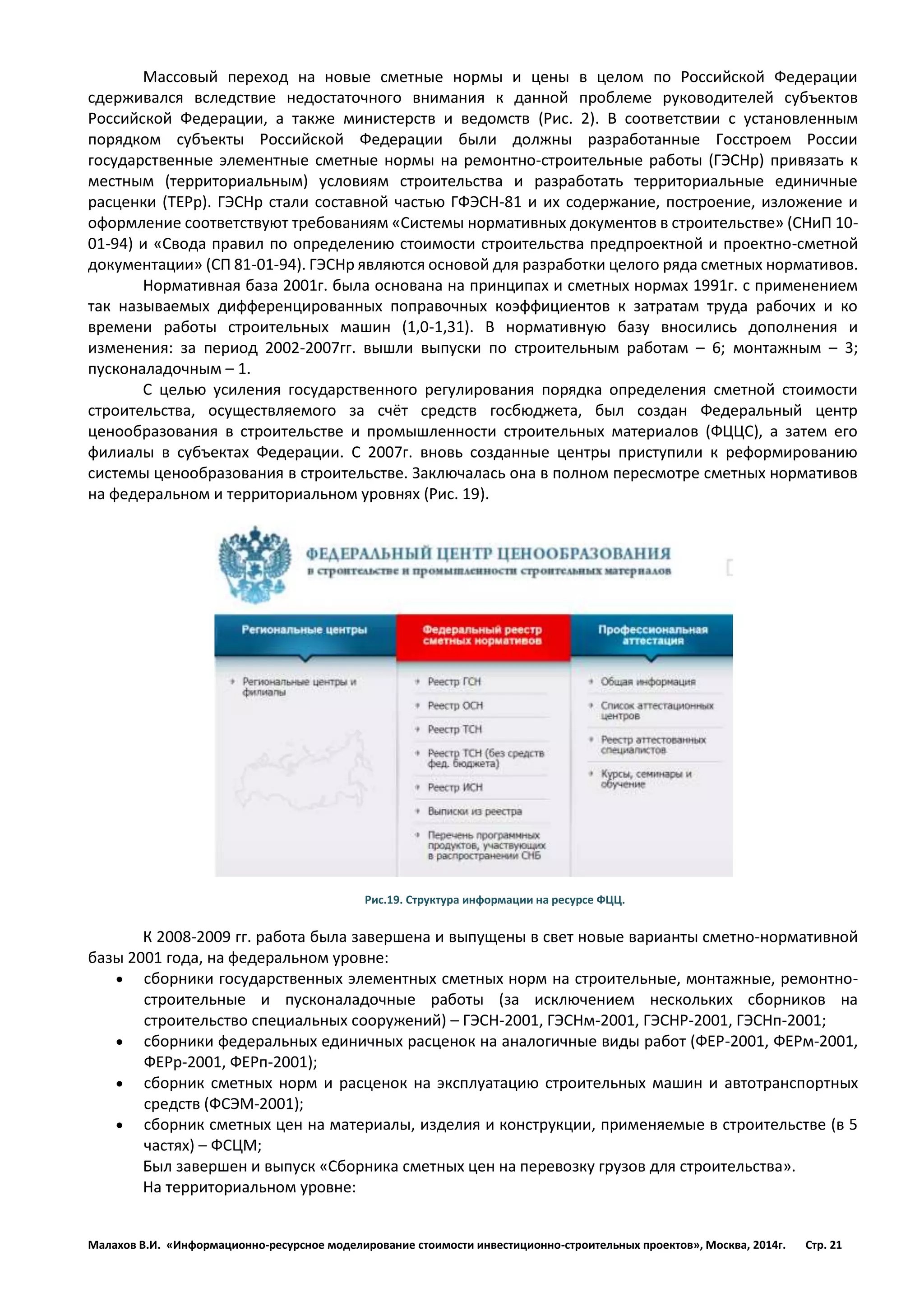 Малахов В.И. «Информационно-ресурсное моделирование стоимости инвестиционно-строительных проектов», Москва, 2014г. Стр. 21 
Массовый переход на новые сметные нормы и цены в целом по Российской Федерации сдерживался вследствие недостаточного внимания к данной проблеме руководителей субъектов Российской Федерации, а также министерств и ведомств (Рис. 2). В соответствии с установленным порядком субъекты Российской Федерации были должны разработанные Госстроем России государственные элементные сметные нормы на ремонтно-строительные работы (ГЭСНр) привязать к местным (территориальным) условиям строительства и разработать территориальные единичные расценки (ТЕРр). ГЭСНр стали составной частью ГФЭСН-81 и их содержание, построение, изложение и оформление соответствуют требованиям «Системы нормативных документов в строительстве» (СНиП 10- 01-94) и «Свода правил по определению стоимости строительства предпроектной и проектно-сметной документации» (СП 81-01-94). ГЭСНр являются основой для разработки целого ряда сметных нормативов. 
Нормативная база 2001г. была основана на принципах и сметных нормах 1991г. с применением так называемых дифференцированных поправочных коэффициентов к затратам труда рабочих и ко времени работы строительных машин (1,0-1,31). В нормативную базу вносились дополнения и изменения: за период 2002-2007гг. вышли выпуски по строительным работам – 6; монтажным – 3; пусконаладочным – 1. 
С целью усиления государственного регулирования порядка определения сметной стоимости строительства, осуществляемого за счёт средств госбюджета, был создан Федеральный центр ценообразования в строительстве и промышленности строительных материалов (ФЦЦС), а затем его филиалы в субъектах Федерации. С 2007г. вновь созданные центры приступили к реформированию системы ценообразования в строительстве. Заключалась она в полном пересмотре сметных нормативов на федеральном и территориальном уровнях (Рис. 19). 
Рис.19. Структура информации на ресурсе ФЦЦ. 
К 2008-2009 гг. работа была завершена и выпущены в свет новые варианты сметно-нормативной базы 2001 года, на федеральном уровне: 
 сборники государственных элементных сметных норм на строительные, монтажные, ремонтно- строительные и пусконаладочные работы (за исключением нескольких сборников на строительство специальных сооружений) – ГЭСН-2001, ГЭСНм-2001, ГЭСНР-2001, ГЭСНп-2001; 
 сборники федеральных единичных расценок на аналогичные виды работ (ФЕР-2001, ФЕРм-2001, ФЕРр-2001, ФЕРп-2001); 
 сборник сметных норм и расценок на эксплуатацию строительных машин и автотранспортных средств (ФСЭМ-2001); 
 сборник сметных цен на материалы, изделия и конструкции, применяемые в строительстве (в 5 частях) – ФСЦМ; 
Был завершен и выпуск «Сборника сметных цен на перевозку грузов для строительства». 
На территориальном уровне:  