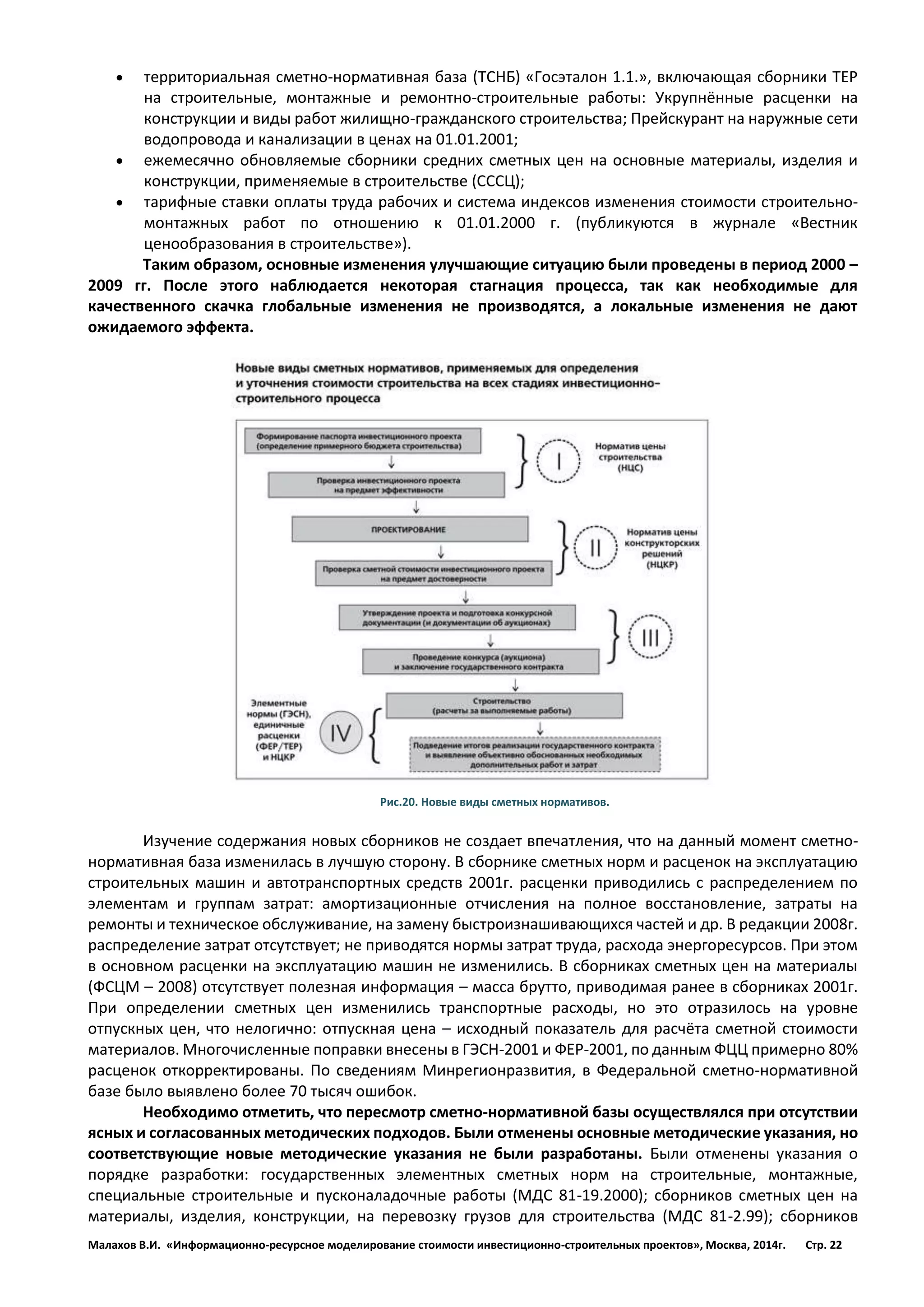 Малахов В.И. «Информационно-ресурсное моделирование стоимости инвестиционно-строительных проектов», Москва, 2014г. Стр. 22 
 территориальная сметно-нормативная база (ТСНБ) «Госэталон 1.1.», включающая сборники ТЕР на строительные, монтажные и ремонтно-строительные работы: Укрупнённые расценки на конструкции и виды работ жилищно-гражданского строительства; Прейскурант на наружные сети водопровода и канализации в ценах на 01.01.2001; 
 ежемесячно обновляемые сборники средних сметных цен на основные материалы, изделия и конструкции, применяемые в строительстве (СССЦ); 
 тарифные ставки оплаты труда рабочих и система индексов изменения стоимости строительно- монтажных работ по отношению к 01.01.2000 г. (публикуются в журнале «Вестник ценообразования в строительстве»). 
Таким образом, основные изменения улучшающие ситуацию были проведены в период 2000 – 2009 гг. После этого наблюдается некоторая стагнация процесса, так как необходимые для качественного скачка глобальные изменения не производятся, а локальные изменения не дают ожидаемого эффекта. 
Рис.20. Новые виды сметных нормативов. 
Изучение содержания новых сборников не создает впечатления, что на данный момент сметно- нормативная база изменилась в лучшую сторону. В сборнике сметных норм и расценок на эксплуатацию строительных машин и автотранспортных средств 2001г. расценки приводились с распределением по элементам и группам затрат: амортизационные отчисления на полное восстановление, затраты на ремонты и техническое обслуживание, на замену быстроизнашивающихся частей и др. В редакции 2008г. распределение затрат отсутствует; не приводятся нормы затрат труда, расхода энергоресурсов. При этом в основном расценки на эксплуатацию машин не изменились. В сборниках сметных цен на материалы (ФСЦМ – 2008) отсутствует полезная информация – масса брутто, приводимая ранее в сборниках 2001г. При определении сметных цен изменились транспортные расходы, но это отразилось на уровне отпускных цен, что нелогично: отпускная цена – исходный показатель для расчёта сметной стоимости материалов. Многочисленные поправки внесены в ГЭСН-2001 и ФЕР-2001, по данным ФЦЦ примерно 80% расценок откорректированы. По сведениям Минрегионразвития, в Федеральной сметно-нормативной базе было выявлено более 70 тысяч ошибок. 
Необходимо отметить, что пересмотр сметно-нормативной базы осуществлялся при отсутствии ясных и согласованных методических подходов. Были отменены основные методические указания, но соответствующие новые методические указания не были разработаны. Были отменены указания о порядке разработки: государственных элементных сметных норм на строительные, монтажные, специальные строительные и пусконаладочные работы (МДС 81-19.2000); сборников сметных цен на материалы, изделия, конструкции, на перевозку грузов для строительства (МДС 81-2.99); сборников  