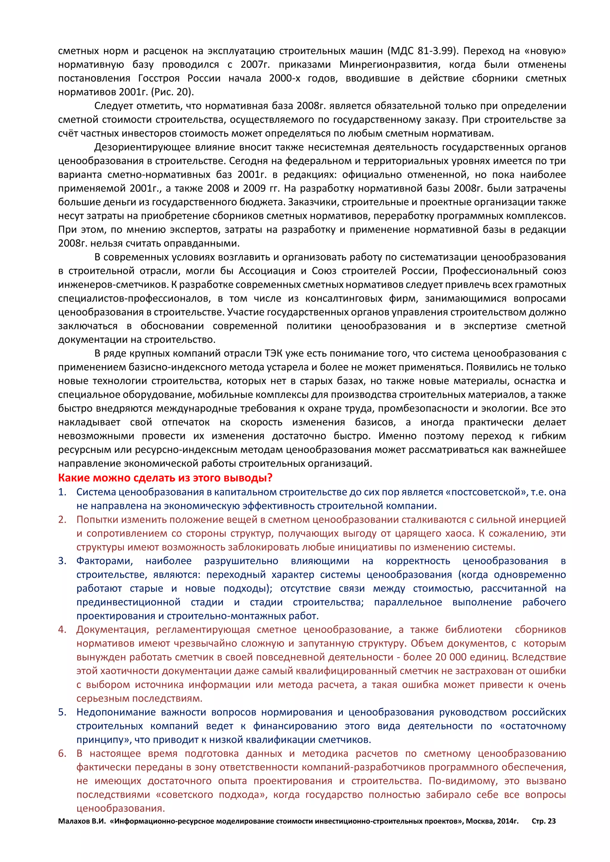 Малахов В.И. «Информационно-ресурсное моделирование стоимости инвестиционно-строительных проектов», Москва, 2014г. Стр. 23 
сметных норм и расценок на эксплуатацию строительных машин (МДС 81-3.99). Переход на «новую» нормативную базу проводился с 2007г. приказами Минрегионразвития, когда были отменены постановления Госстроя России начала 2000-х годов, вводившие в действие сборники сметных нормативов 2001г. (Рис. 20). 
Следует отметить, что нормативная база 2008г. является обязательной только при определении сметной стоимости строительства, осуществляемого по государственному заказу. При строительстве за счёт частных инвесторов стоимость может определяться по любым сметным нормативам. 
Дезориентирующее влияние вносит также несистемная деятельность государственных органов ценообразования в строительстве. Сегодня на федеральном и территориальных уровнях имеется по три варианта сметно-нормативных баз 2001г. в редакциях: официально отмененной, но пока наиболее применяемой 2001г., а также 2008 и 2009 гг. На разработку нормативной базы 2008г. были затрачены большие деньги из государственного бюджета. Заказчики, строительные и проектные организации также несут затраты на приобретение сборников сметных нормативов, переработку программных комплексов. При этом, по мнению экспертов, затраты на разработку и применение нормативной базы в редакции 2008г. нельзя считать оправданными. 
В современных условиях возглавить и организовать работу по систематизации ценообразования в строительной отрасли, могли бы Ассоциация и Союз строителей России, Профессиональный союз инженеров-сметчиков. К разработке современных сметных нормативов следует привлечь всех грамотных специалистов-профессионалов, в том числе из консалтинговых фирм, занимающимися вопросами ценообразования в строительстве. Участие государственных органов управления строительством должно заключаться в обосновании современной политики ценообразования и в экспертизе сметной документации на строительство. 
В ряде крупных компаний отрасли ТЭК уже есть понимание того, что система ценообразования с применением базисно-индексного метода устарела и более не может применяться. Появились не только новые технологии строительства, которых нет в старых базах, но также новые материалы, оснастка и специальное оборудование, мобильные комплексы для производства строительных материалов, а также быстро внедряются международные требования к охране труда, промбезопасности и экологии. Все это накладывает свой отпечаток на скорость изменения базисов, а иногда практически делает невозможными провести их изменения достаточно быстро. Именно поэтому переход к гибким ресурсным или ресурсно-индексным методам ценообразования может рассматриваться как важнейшее направление экономической работы строительных организаций. 
Какие можно сделать из этого выводы? 
1. Система ценообразования в капитальном строительстве до сих пор является «постсоветской», т.е. она не направлена на экономическую эффективность строительной компании. 
2. Попытки изменить положение вещей в сметном ценообразовании сталкиваются с сильной инерцией и сопротивлением со стороны структур, получающих выгоду от царящего хаоса. К сожалению, эти структуры имеют возможность заблокировать любые инициативы по изменению системы. 
3. Факторами, наиболее разрушительно влияющими на корректность ценообразования в строительстве, являются: переходный характер системы ценообразования (когда одновременно работают старые и новые подходы); отсутствие связи между стоимостью, рассчитанной на прединвестиционной стадии и стадии строительства; параллельное выполнение рабочего проектирования и строительно-монтажных работ. 
4. Документация, регламентирующая сметное ценообразование, а также библиотеки сборников нормативов имеют чрезвычайно сложную и запутанную структуру. Объем документов, с которым вынужден работать сметчик в своей повседневной деятельности - более 20 000 единиц. Вследствие этой хаотичности документации даже самый квалифицированный сметчик не застрахован от ошибки с выбором источника информации или метода расчета, а такая ошибка может привести к очень серьезным последствиям. 
5. Недопонимание важности вопросов нормирования и ценообразования руководством российских строительных компаний ведет к финансированию этого вида деятельности по «остаточному принципу», что приводит к низкой квалификации сметчиков. 
6. В настоящее время подготовка данных и методика расчетов по сметному ценообразованию фактически переданы в зону ответственности компаний-разработчиков программного обеспечения, не имеющих достаточного опыта проектирования и строительства. По-видимому, это вызвано последствиями «советского подхода», когда государство полностью забирало себе все вопросы ценообразования.  