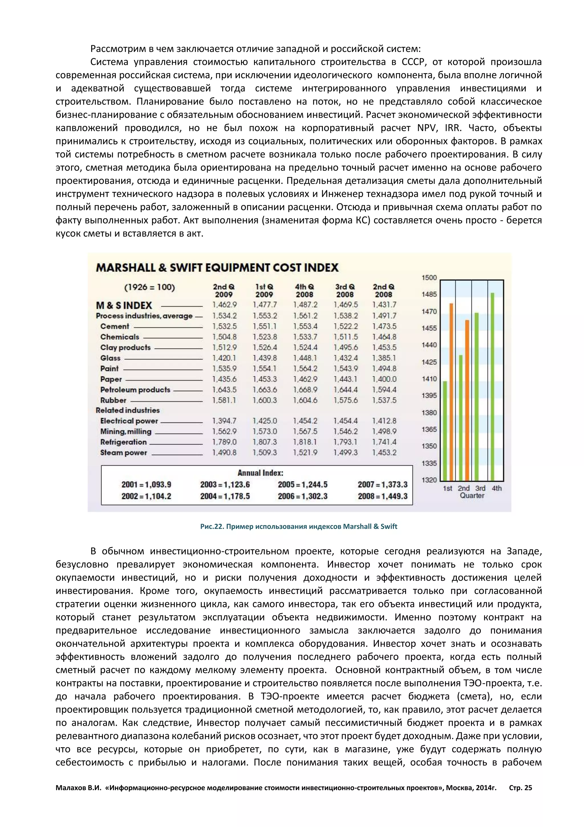 Малахов В.И. «Информационно-ресурсное моделирование стоимости инвестиционно-строительных проектов», Москва, 2014г. Стр. 25 
Рассмотрим в чем заключается отличие западной и российской систем: 
Система управления стоимостью капитального строительства в СССР, от которой произошла современная российская система, при исключении идеологического компонента, была вполне логичной и адекватной существовавшей тогда системе интегрированного управления инвестициями и строительством. Планирование было поставлено на поток, но не представляло собой классическое бизнес-планирование с обязательным обоснованием инвестиций. Расчет экономической эффективности капвложений проводился, но не был похож на корпоративный расчет NPV, IRR. Часто, объекты принимались к строительству, исходя из социальных, политических или оборонных факторов. В рамках той системы потребность в сметном расчете возникала только после рабочего проектирования. В силу этого, сметная методика была ориентирована на предельно точный расчет именно на основе рабочего проектирования, отсюда и единичные расценки. Предельная детализация сметы дала дополнительный инструмент технического надзора в полевых условиях и Инженер технадзора имел под рукой точный и полный перечень работ, заложенный в описании расценки. Отсюда и привычная схема оплаты работ по факту выполненных работ. Акт выполнения (знаменитая форма КС) составляется очень просто - берется кусок сметы и вставляется в акт. 
Рис.22. Пример использования индексов Marshall & Swift 
В обычном инвестиционно-строительном проекте, которые сегодня реализуются на Западе, безусловно превалирует экономическая компонента. Инвестор хочет понимать не только срок окупаемости инвестиций, но и риски получения доходности и эффективность достижения целей инвестирования. Кроме того, окупаемость инвестиций рассматривается только при согласованной стратегии оценки жизненного цикла, как самого инвестора, так его объекта инвестиций или продукта, который станет результатом эксплуатации объекта недвижимости. Именно поэтому контракт на предварительное исследование инвестиционного замысла заключается задолго до понимания окончательной архитектуры проекта и комплекса оборудования. Инвестор хочет знать и осознавать эффективность вложений задолго до получения последнего рабочего проекта, когда есть полный сметный расчет по каждому мелкому элементу проекта. Основной контрактный объем, в том числе контракты на поставки, проектирование и строительство появляется после выполнения ТЭО-проекта, т.е. до начала рабочего проектирования. В ТЭО-проекте имеется расчет бюджета (смета), но, если проектировщик пользуется традиционной сметной методологией, то, как правило, этот расчет делается по аналогам. Как следствие, Инвестор получает самый пессимистичный бюджет проекта и в рамках релевантного диапазона колебаний рисков осознает, что этот проект будет доходным. Даже при условии, что все ресурсы, которые он приобретет, по сути, как в магазине, уже будут содержать полную себестоимость с прибылью и налогами. После понимания таких вещей, особая точность в рабочем  