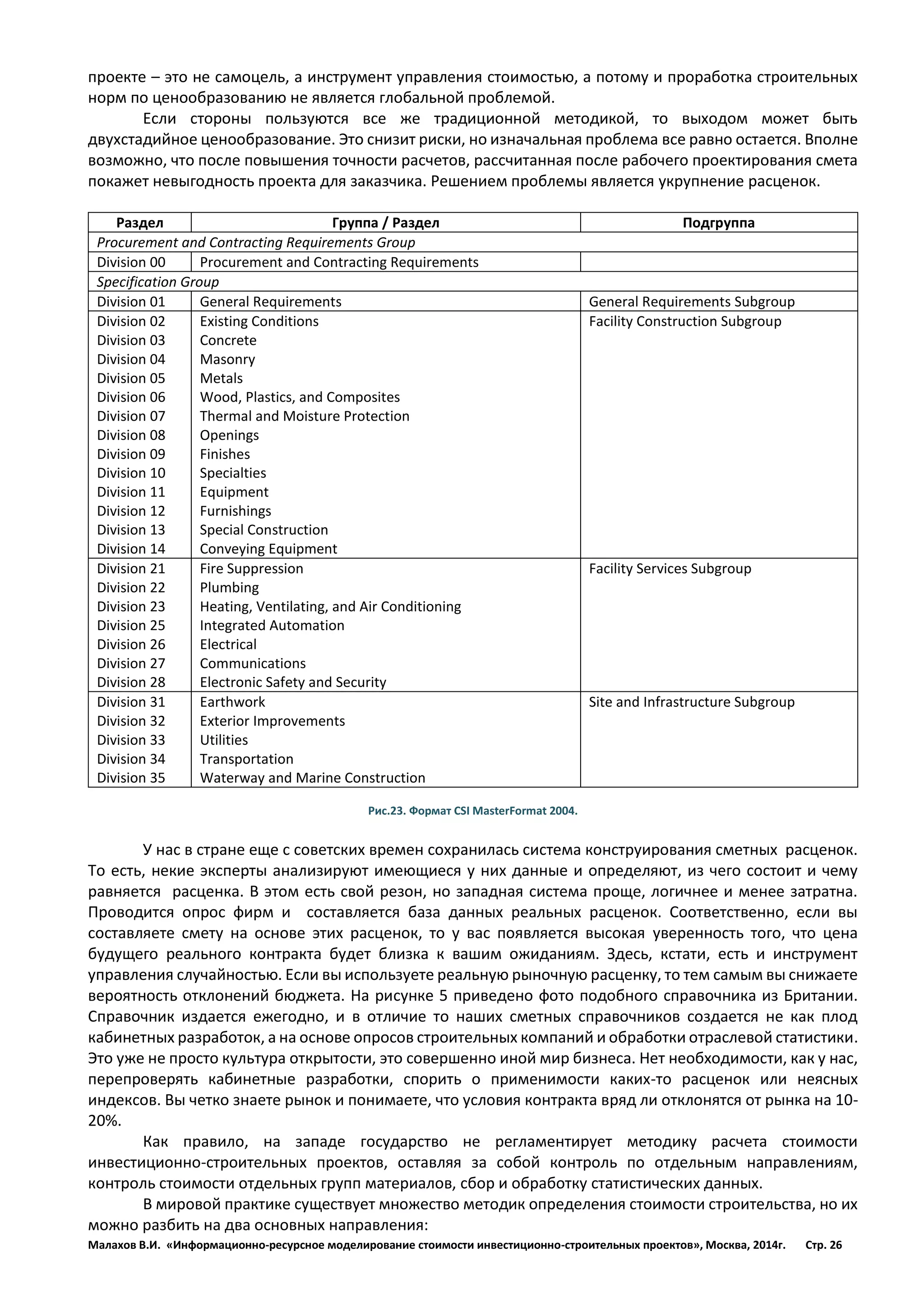 Малахов В.И. «Информационно-ресурсное моделирование стоимости инвестиционно-строительных проектов», Москва, 2014г. Стр. 26 
проекте – это не самоцель, а инструмент управления стоимостью, а потому и проработка строительных норм по ценообразованию не является глобальной проблемой. 
Если стороны пользуются все же традиционной методикой, то выходом может быть двухстадийное ценообразование. Это снизит риски, но изначальная проблема все равно остается. Вполне возможно, что после повышения точности расчетов, рассчитанная после рабочего проектирования смета покажет невыгодность проекта для заказчика. Решением проблемы является укрупнение расценок. 
Раздел 
Группа / Раздел 
Подгруппа 
Procurement and Contracting Requirements Group 
Division 00 
Procurement and Contracting Requirements 
Specification Group 
Division 01 
General Requirements 
General Requirements Subgroup 
Division 02 
Division 03 
Division 04 
Division 05 
Division 06 
Division 07 
Division 08 
Division 09 
Division 10 
Division 11 
Division 12 
Division 13 
Division 14 
Existing Conditions 
Concrete 
Masonry 
Metals 
Wood, Plastics, and Composites 
Thermal and Moisture Protection 
Openings 
Finishes 
Specialties 
Equipment 
Furnishings 
Special Construction 
Conveying Equipment 
Facility Construction Subgroup 
Division 21 
Division 22 
Division 23 
Division 25 
Division 26 
Division 27 
Division 28 
Fire Suppression 
Plumbing 
Heating, Ventilating, and Air Conditioning 
Integrated Automation 
Electrical 
Communications 
Electronic Safety and Security 
Facility Services Subgroup 
Division 31 
Division 32 
Division 33 
Division 34 
Division 35 
Earthwork 
Exterior Improvements 
Utilities 
Transportation 
Waterway and Marine Construction 
Site and Infrastructure Subgroup 
Рис.23. Формат CSI MasterFormat 2004. 
У нас в стране еще с советских времен сохранилась система конструирования сметных расценок. То есть, некие эксперты анализируют имеющиеся у них данные и определяют, из чего состоит и чему равняется расценка. В этом есть свой резон, но западная система проще, логичнее и менее затратна. Проводится опрос фирм и составляется база данных реальных расценок. Соответственно, если вы составляете смету на основе этих расценок, то у вас появляется высокая уверенность того, что цена будущего реального контракта будет близка к вашим ожиданиям. Здесь, кстати, есть и инструмент управления случайностью. Если вы используете реальную рыночную расценку, то тем самым вы снижаете вероятность отклонений бюджета. На рисунке 5 приведено фото подобного справочника из Британии. Справочник издается ежегодно, и в отличие то наших сметных справочников создается не как плод кабинетных разработок, а на основе опросов строительных компаний и обработки отраслевой статистики. Это уже не просто культура открытости, это совершенно иной мир бизнеса. Нет необходимости, как у нас, перепроверять кабинетные разработки, спорить о применимости каких-то расценок или неясных индексов. Вы четко знаете рынок и понимаете, что условия контракта вряд ли отклонятся от рынка на 10- 20%. 
Как правило, на западе государство не регламентирует методику расчета стоимости инвестиционно-строительных проектов, оставляя за собой контроль по отдельным направлениям, контроль стоимости отдельных групп материалов, сбор и обработку статистических данных. 
В мировой практике существует множество методик определения стоимости строительства, но их можно разбить на два основных направления:  