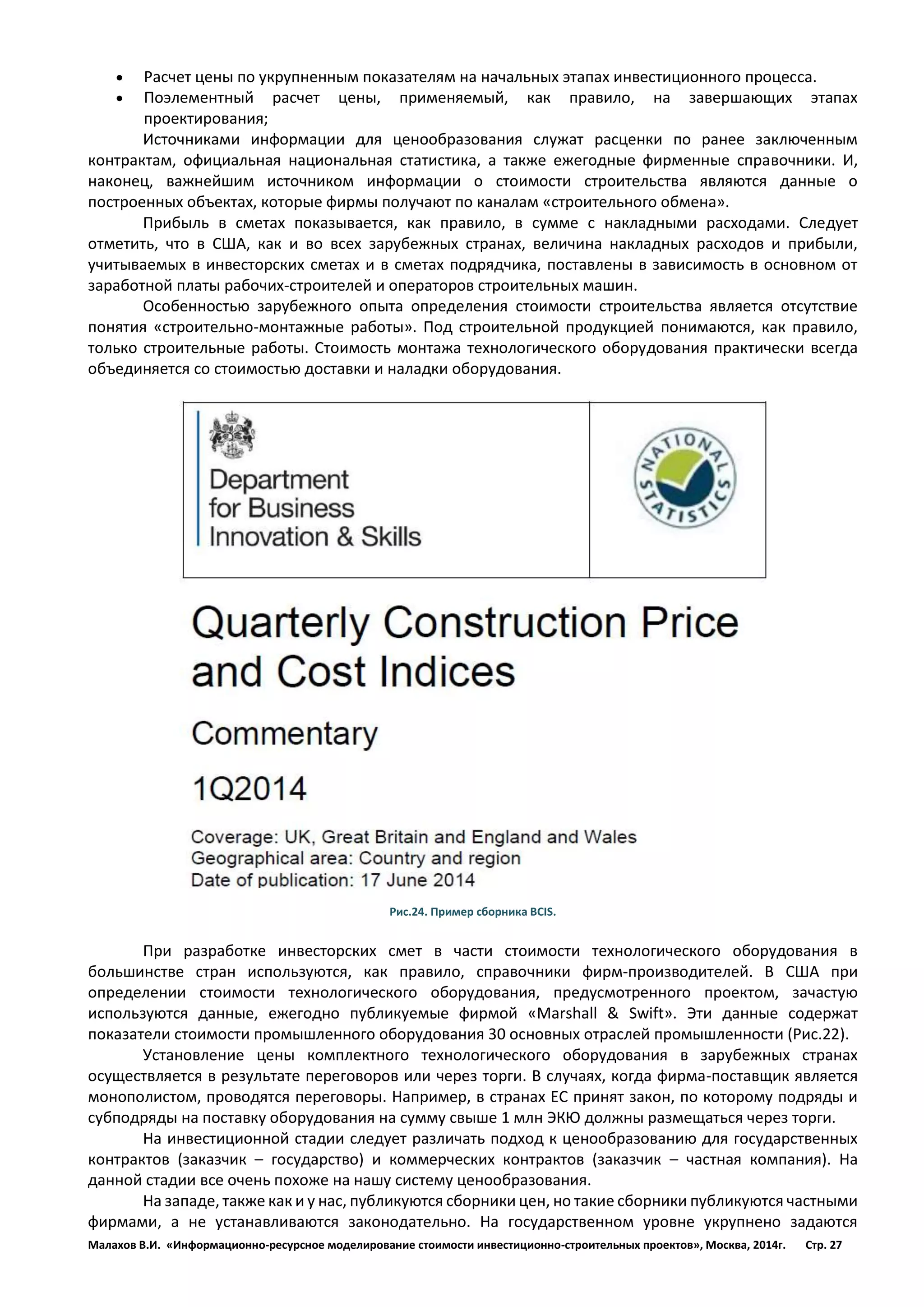 Малахов В.И. «Информационно-ресурсное моделирование стоимости инвестиционно-строительных проектов», Москва, 2014г. Стр. 27 
 Расчет цены по укрупненным показателям на начальных этапах инвестиционного процесса. 
 Поэлементный расчет цены, применяемый, как правило, на завершающих этапах проектирования; 
Источниками информации для ценообразования служат расценки по ранее заключенным контрактам, официальная национальная статистика, а также ежегодные фирменные справочники. И, наконец, важнейшим источником информации о стоимости строительства являются данные о построенных объектах, которые фирмы получают по каналам «строительного обмена». 
Прибыль в сметах показывается, как правило, в сумме с накладными расходами. Следует отметить, что в США, как и во всех зарубежных странах, величина накладных расходов и прибыли, учитываемых в инвесторских сметах и в сметах подрядчика, поставлены в зависимость в основном от заработной платы рабочих-строителей и операторов строительных машин. 
Особенностью зарубежного опыта определения стоимости строительства является отсутствие понятия «строительно-монтажные работы». Под строительной продукцией понимаются, как правило, только строительные работы. Стоимость монтажа технологического оборудования практически всегда объединяется со стоимостью доставки и наладки оборудования. 
Рис.24. Пример сборника BCIS. 
При разработке инвесторских смет в части стоимости технологического оборудования в большинстве стран используются, как правило, справочники фирм-производителей. В США при определении стоимости технологического оборудования, предусмотренного проектом, зачастую используются данные, ежегодно публикуемые фирмой «Marshall & Swift». Эти данные содержат показатели стоимости промышленного оборудования 30 основных отраслей промышленности (Рис.22). 
Установление цены комплектного технологического оборудования в зарубежных странах осуществляется в результате переговоров или через торги. В случаях, когда фирма-поставщик является монополистом, проводятся переговоры. Например, в странах ЕС принят закон, по которому подряды и субподряды на поставку оборудования на сумму свыше 1 млн ЭКЮ должны размещаться через торги. 
На инвестиционной стадии следует различать подход к ценообразованию для государственных контрактов (заказчик – государство) и коммерческих контрактов (заказчик – частная компания). На данной стадии все очень похоже на нашу систему ценообразования. 
На западе, также как и у нас, публикуются сборники цен, но такие сборники публикуются частными фирмами, а не устанавливаются законодательно. На государственном уровне укрупнено задаются  