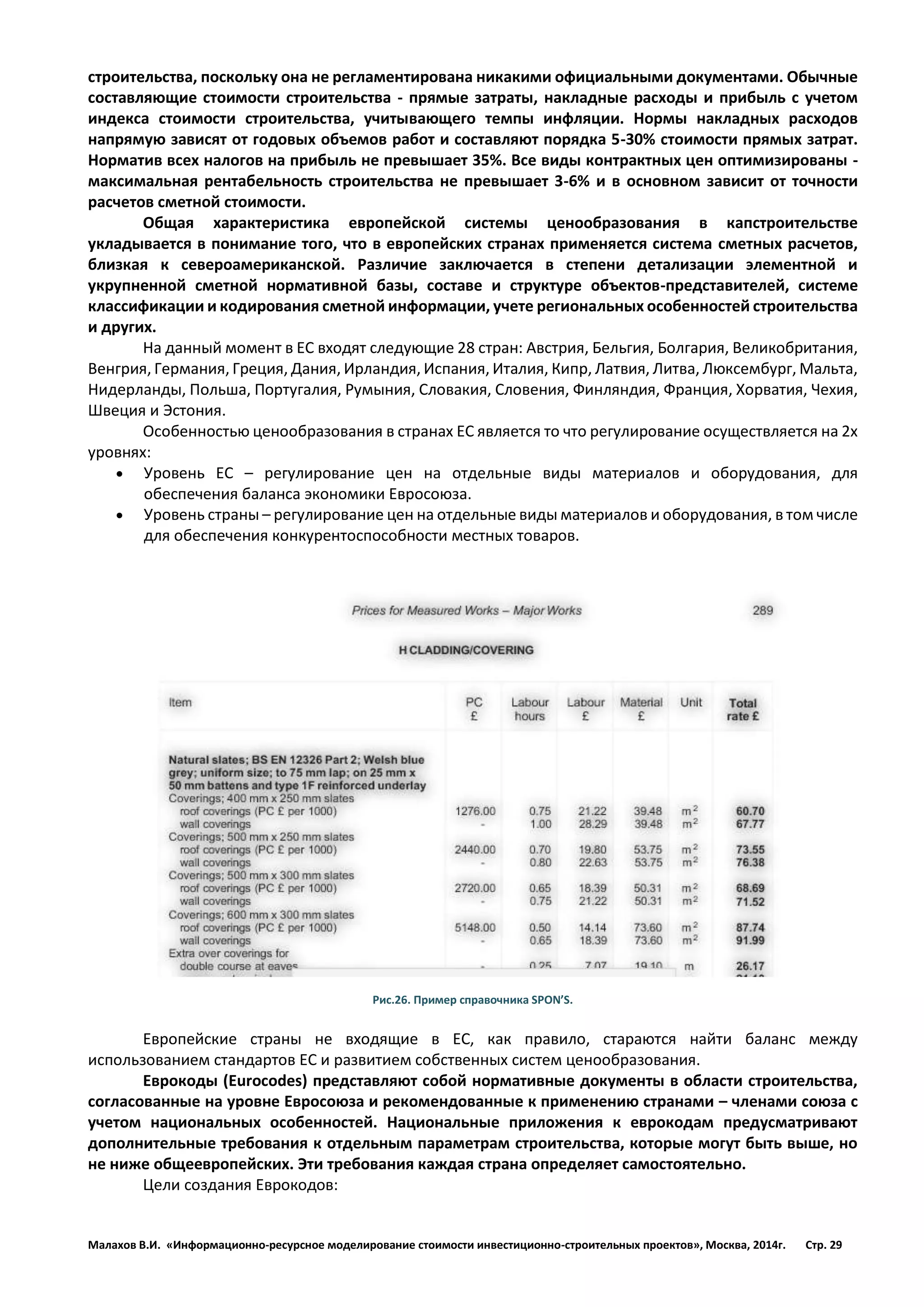 Малахов В.И. «Информационно-ресурсное моделирование стоимости инвестиционно-строительных проектов», Москва, 2014г. Стр. 29 
строительства, поскольку она не регламентирована никакими официальными документами. Обычные составляющие стоимости строительства - прямые затраты, накладные расходы и прибыль с учетом индекса стоимости строительства, учитывающего темпы инфляции. Нормы накладных расходов напрямую зависят от годовых объемов работ и составляют порядка 5-30% стоимости прямых затрат. Норматив всех налогов на прибыль не превышает 35%. Все виды контрактных цен оптимизированы - максимальная рентабельность строительства не превышает 3-6% и в основном зависит от точности расчетов сметной стоимости. 
Общая характеристика европейской системы ценообразования в капстроительстве укладывается в понимание того, что в европейских странах применяется система сметных расчетов, близкая к североамериканской. Различие заключается в степени детализации элементной и укрупненной сметной нормативной базы, составе и структуре объектов-представителей, системе классификации и кодирования сметной информации, учете региональных особенностей строительства и других. 
На данный момент в ЕС входят следующие 28 стран: Австрия, Бельгия, Болгария, Великобритания, Венгрия, Германия, Греция, Дания, Ирландия, Испания, Италия, Кипр, Латвия, Литва, Люксембург, Мальта, Нидерланды, Польша, Португалия, Румыния, Словакия, Словения, Финляндия, Франция, Хорватия, Чехия, Швеция и Эстония. 
Особенностью ценообразования в странах ЕС является то что регулирование осуществляется на 2х уровнях: 
 Уровень ЕС – регулирование цен на отдельные виды материалов и оборудования, для обеспечения баланса экономики Евросоюза. 
 Уровень страны – регулирование цен на отдельные виды материалов и оборудования, в том числе для обеспечения конкурентоспособности местных товаров. 
Рис.26. Пример справочника SPON’S. 
Европейские страны не входящие в ЕС, как правило, стараются найти баланс между использованием стандартов ЕС и развитием собственных систем ценообразования. 
Еврокоды (Eurocodes) представляют собой нормативные документы в области строительства, согласованные на уровне Евросоюза и рекомендованные к применению странами – членами союза с учетом национальных особенностей. Национальные приложения к еврокодам предусматривают дополнительные требования к отдельным параметрам строительства, которые могут быть выше, но не ниже общеевропейских. Эти требования каждая страна определяет самостоятельно. 
Цели создания Еврокодов:  