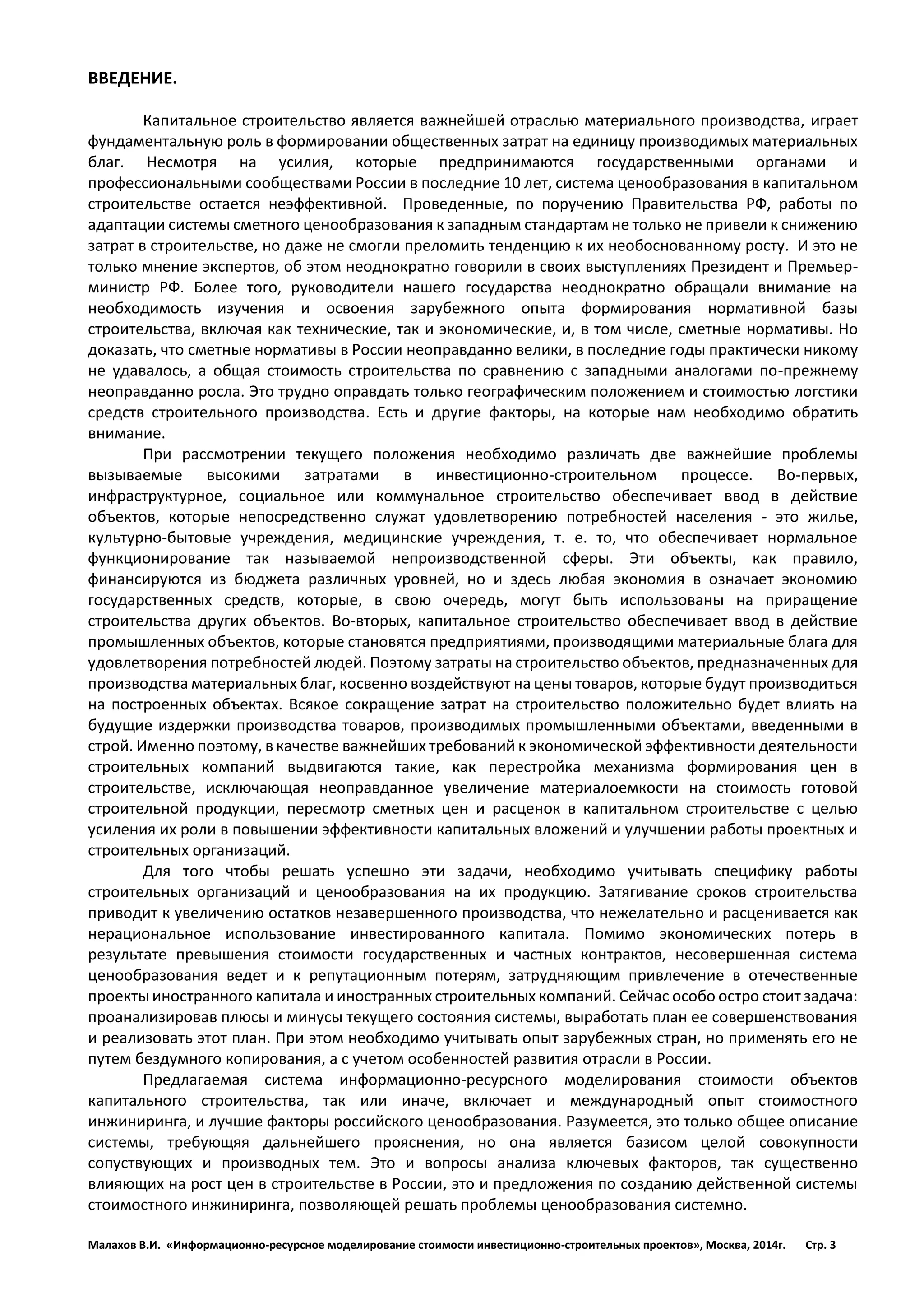 Малахов В.И. «Информационно-ресурсное моделирование стоимости инвестиционно-строительных проектов», Москва, 2014г. Стр. 3 
ВВЕДЕНИЕ. 
Капитальное строительство является важнейшей отраслью материального производства, играет фундаментальную роль в формировании общественных затрат на единицу производимых материальных благ. Несмотря на усилия, которые предпринимаются государственными органами и профессиональными сообществами России в последние 10 лет, система ценообразования в капитальном строительстве остается неэффективной. Проведенные, по поручению Правительства РФ, работы по адаптации системы сметного ценообразования к западным стандартам не только не привели к снижению затрат в строительстве, но даже не смогли преломить тенденцию к их необоснованному росту. И это не только мнение экспертов, об этом неоднократно говорили в своих выступлениях Президент и Премьер- министр РФ. Более того, руководители нашего государства неоднократно обращали внимание на необходимость изучения и освоения зарубежного опыта формирования нормативной базы строительства, включая как технические, так и экономические, и, в том числе, сметные нормативы. Но доказать, что сметные нормативы в России неоправданно велики, в последние годы практически никому не удавалось, а общая стоимость строительства по сравнению с западными аналогами по-прежнему неоправданно росла. Это трудно оправдать только географическим положением и стоимостью логстики средств строительного производства. Есть и другие факторы, на которые нам необходимо обратить внимание. 
При рассмотрении текущего положения необходимо различать две важнейшие проблемы вызываемые высокими затратами в инвестиционно-строительном процессе. Во-первых, инфраструктурное, социальное или коммунальное строительство обеспечивает ввод в действие объектов, которые непосредственно служат удовлетворению потребностей населения - это жилье, культурно-бытовые учреждения, медицинские учреждения, т. е. то, что обеспечивает нормальное функционирование так называемой непроизводственной сферы. Эти объекты, как правило, финансируются из бюджета различных уровней, но и здесь любая экономия в означает экономию государственных средств, которые, в свою очередь, могут быть использованы на приращение строительства других объектов. Во-вторых, капитальное строительство обеспечивает ввод в действие промышленных объектов, которые становятся предприятиями, производящими материальные блага для удовлетворения потребностей людей. Поэтому затраты на строительство объектов, предназначенных для производства материальных благ, косвенно воздействуют на цены товаров, которые будут производиться на построенных объектах. Всякое сокращение затрат на строительство положительно будет влиять на будущие издержки производства товаров, производимых промышленными объектами, введенными в строй. Именно поэтому, в качестве важнейших требований к экономической эффективности деятельности строительных компаний выдвигаются такие, как перестройка механизма формирования цен в строительстве, исключающая неоправданное увеличение материалоемкости на стоимость готовой строительной продукции, пересмотр сметных цен и расценок в капитальном строительстве с целью усиления их роли в повышении эффективности капитальных вложений и улучшении работы проектных и строительных организаций. 
Для того чтобы решать успешно эти задачи, необходимо учитывать специфику работы строительных организаций и ценообразования на их продукцию. Затягивание сроков строительства приводит к увеличению остатков незавершенного производства, что нежелательно и расценивается как нерациональное использование инвестированного капитала. Помимо экономических потерь в результате превышения стоимости государственных и частных контрактов, несовершенная система ценообразования ведет и к репутационным потерям, затрудняющим привлечение в отечественные проекты иностранного капитала и иностранных строительных компаний. Сейчас особо остро стоит задача: проанализировав плюсы и минусы текущего состояния системы, выработать план ее совершенствования и реализовать этот план. При этом необходимо учитывать опыт зарубежных стран, но применять его не путем бездумного копирования, а с учетом особенностей развития отрасли в России. 
Предлагаемая система информационно-ресурсного моделирования стоимости объектов капитального строительства, так или иначе, включает и международный опыт стоимостного инжиниринга, и лучшие факторы российского ценообразования. Разумеется, это только общее описание системы, требующяя дальнейшего прояснения, но она является базисом целой совокупности сопуствующих и производных тем. Это и вопросы анализа ключевых факторов, так существенно влияющих на рост цен в строительстве в России, это и предложения по созданию действенной системы стоимостного инжиниринга, позволяющей решать проблемы ценообразования системно. 
 