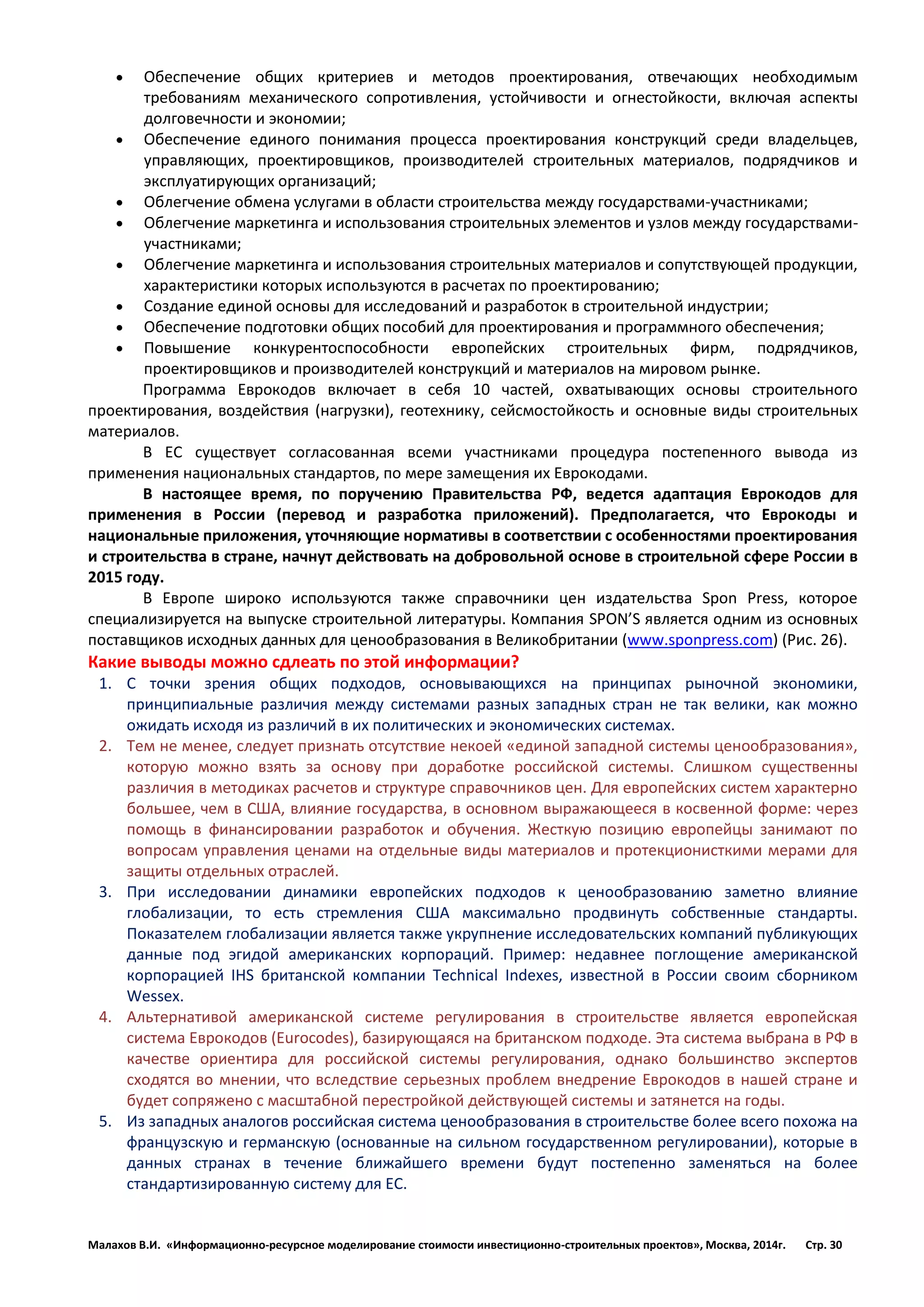 Малахов В.И. «Информационно-ресурсное моделирование стоимости инвестиционно-строительных проектов», Москва, 2014г. Стр. 30 
 Обеспечение общих критериев и методов проектирования, отвечающих необходимым требованиям механического сопротивления, устойчивости и огнестойкости, включая аспекты долговечности и экономии; 
 Обеспечение единого понимания процесса проектирования конструкций среди владельцев, управляющих, проектировщиков, производителей строительных материалов, подрядчиков и эксплуатирующих организаций; 
 Облегчение обмена услугами в области строительства между государствами-участниками; 
 Облегчение маркетинга и использования строительных элементов и узлов между государствами- участниками; 
 Облегчение маркетинга и использования строительных материалов и сопутствующей продукции, характеристики которых используются в расчетах по проектированию; 
 Создание единой основы для исследований и разработок в строительной индустрии; 
 Обеспечение подготовки общих пособий для проектирования и программного обеспечения; 
 Повышение конкурентоспособности европейских строительных фирм, подрядчиков, проектировщиков и производителей конструкций и материалов на мировом рынке. 
Программа Еврокодов включает в себя 10 частей, охватывающих основы строительного проектирования, воздействия (нагрузки), геотехнику, сейсмостойкость и основные виды строительных материалов. 
В ЕС существует согласованная всеми участниками процедура постепенного вывода из применения национальных стандартов, по мере замещения их Еврокодами. 
В настоящее время, по поручению Правительства РФ, ведется адаптация Еврокодов для применения в России (перевод и разработка приложений). Предполагается, что Еврокоды и национальные приложения, уточняющие нормативы в соответствии с особенностями проектирования и строительства в стране, начнут действовать на добровольной основе в строительной сфере России в 2015 году. 
В Европе широко используются также справочники цен издательства Spon Press, которое специализируется на выпуске строительной литературы. Компания SPON’S является одним из основных поставщиков исходных данных для ценообразования в Великобритании (www.sponpress.com) (Рис. 26). 
Какие выводы можно сдлеать по этой информации? 
1. С точки зрения общих подходов, основывающихся на принципах рыночной экономики, принципиальные различия между системами разных западных стран не так велики, как можно ожидать исходя из различий в их политических и экономических системах. 
2. Тем не менее, следует признать отсутствие некоей «единой западной системы ценообразования», которую можно взять за основу при доработке российской системы. Слишком существенны различия в методиках расчетов и структуре справочников цен. Для европейских систем характерно большее, чем в США, влияние государства, в основном выражающееся в косвенной форме: через помощь в финансировании разработок и обучения. Жесткую позицию европейцы занимают по вопросам управления ценами на отдельные виды материалов и протекционисткими мерами для защиты отдельных отраслей. 
3. При исследовании динамики европейских подходов к ценообразованию заметно влияние глобализации, то есть стремления США максимально продвинуть собственные стандарты. Показателем глобализации является также укрупнение исследовательских компаний публикующих данные под эгидой американских корпораций. Пример: недавнее поглощение американской корпорацией IHS британской компании Technical Indexes, известной в России своим сборником Wessex. 
4. Альтернативой американской системе регулирования в строительстве является европейская система Еврокодов (Eurocodes), базирующаяся на британском подходе. Эта система выбрана в РФ в качестве ориентира для российской системы регулирования, однако большинство экспертов сходятся во мнении, что вследствие серьезных проблем внедрение Еврокодов в нашей стране и будет сопряжено с масштабной перестройкой действующей системы и затянется на годы. 
5. Из западных аналогов российская система ценообразования в строительстве более всего похожа на французскую и германскую (основанные на сильном государственном регулировании), которые в данных странах в течение ближайшего времени будут постепенно заменяться на более стандартизированную систему для ЕС. 
 