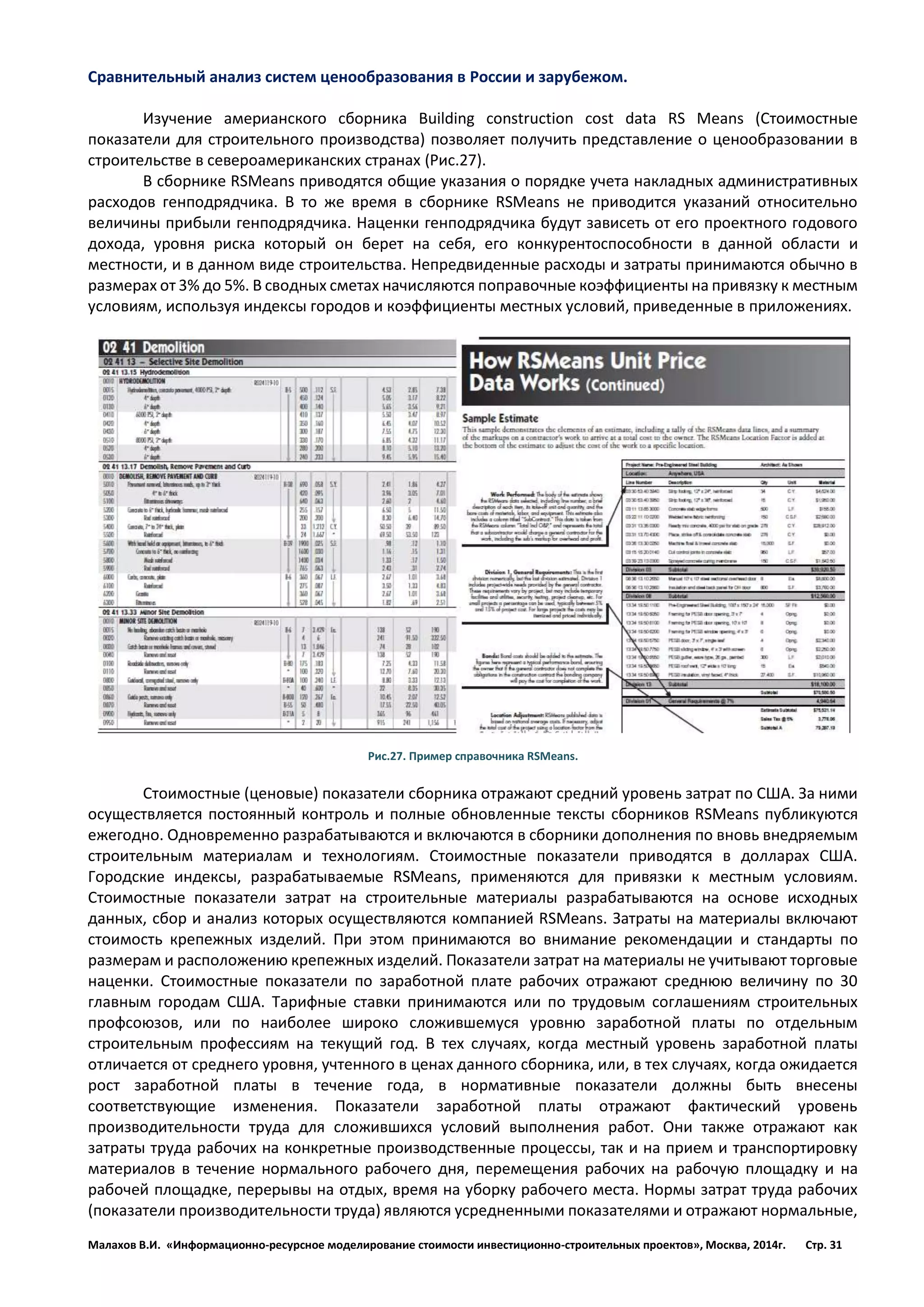 Малахов В.И. «Информационно-ресурсное моделирование стоимости инвестиционно-строительных проектов», Москва, 2014г. Стр. 31 
Сравнительный анализ систем ценообразования в России и зарубежом. 
Изучение америанского сборника Building construction cost data RS Means (Стоимостные показатели для строительного производства) позволяет получить представление о ценообразовании в строительстве в североамериканских странах (Рис.27). 
В сборнике RSMeans приводятся общие указания о порядке учета накладных административных расходов генподрядчика. В то же время в сборнике RSMeans не приводится указаний относительно величины прибыли генподрядчика. Наценки генподрядчика будут зависеть от его проектного годового дохода, уровня риска который он берет на себя, его конкурентоспособности в данной области и местности, и в данном виде строительства. Непредвиденные расходы и затраты принимаются обычно в размерах от 3% до 5%. В сводных сметах начисляются поправочные коэффициенты на привязку к местным условиям, используя индексы городов и коэффициенты местных условий, приведенные в приложениях. 
Рис.27. Пример справочника RSMeans. 
Стоимостные (ценовые) показатели cборника отражают средний уровень затрат по США. За ними осуществляется постоянный контроль и полные обновленные тексты cборников RSMeans публикуются ежегодно. Одновременно разрабатываются и включаются в сборники дополнения по вновь внедряемым строительным материалам и технологиям. Стоимостные показатели приводятся в долларах США. Городские индексы, разрабатываемые RSMeans, применяются для привязки к местным условиям. Стоимостные показатели затрат на строительные материалы разрабатываются на основе исходных данных, сбор и анализ которых осуществляются компанией RSMeans. Затраты на материалы включают стоимость крепежных изделий. При этом принимаются во внимание рекомендации и стандарты по размерам и расположению крепежных изделий. Показатели затрат на материалы не учитывают торговые наценки. Стоимостные показатели по заработной плате рабочих отражают среднюю величину по 30 главным городам США. Тарифные ставки принимаются или по трудовым соглашениям строительных профсоюзов, или по наиболее широко сложившемуся уровню заработной платы по отдельным строительным профессиям на текущий год. В тех случаях, когда местный уровень заработной платы отличается от среднего уровня, учтенного в ценах данного сборника, или, в тех случаях, когда ожидается рост заработной платы в течение года, в нормативные показатели должны быть внесены соответствующие изменения. Показатели заработной платы отражают фактический уровень производительности труда для сложившихся условий выполнения работ. Они также отражают как затраты труда рабочих на конкретные производственные процессы, так и на прием и транспортировку материалов в течение нормального рабочего дня, перемещения рабочих на рабочую площадку и на рабочей площадке, перерывы на отдых, время на уборку рабочего места. Нормы затрат труда рабочих (показатели производительности труда) являются усредненными показателями и отражают нормальные,  