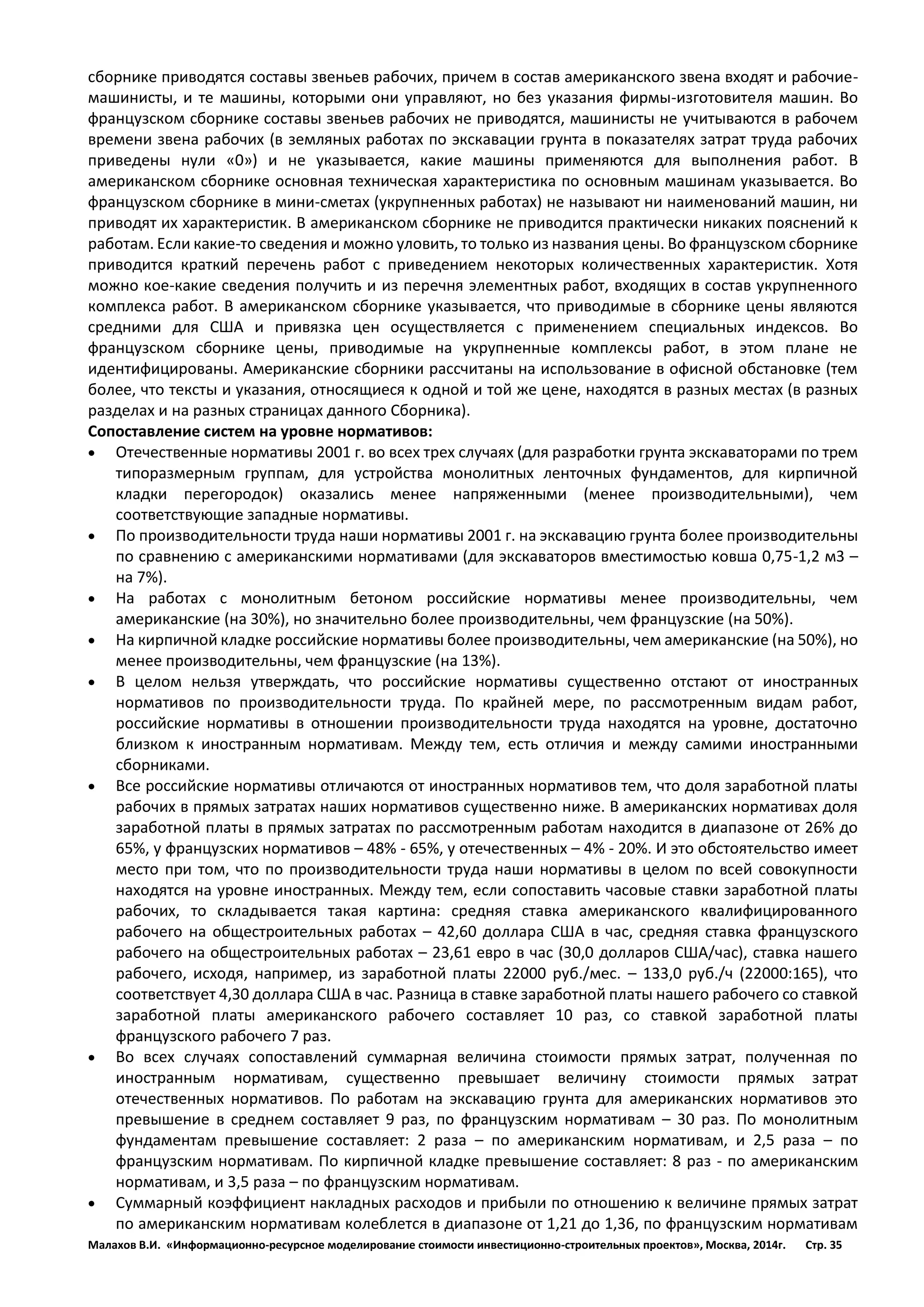 Малахов В.И. «Информационно-ресурсное моделирование стоимости инвестиционно-строительных проектов», Москва, 2014г. Стр. 35 
сборнике приводятся составы звеньев рабочих, причем в состав американского звена входят и рабочие- машинисты, и те машины, которыми они управляют, но без указания фирмы-изготовителя машин. Во французском сборнике составы звеньев рабочих не приводятся, машинисты не учитываются в рабочем времени звена рабочих (в земляных работах по экскавации грунта в показателях затрат труда рабочих приведены нули «0») и не указывается, какие машины применяются для выполнения работ. В американском сборнике основная техническая характеристика по основным машинам указывается. Во французском сборнике в мини-сметах (укрупненных работах) не называют ни наименований машин, ни приводят их характеристик. В американском сборнике не приводится практически никаких пояснений к работам. Если какие-то сведения и можно уловить, то только из названия цены. Во французском сборнике приводится краткий перечень работ с приведением некоторых количественных характеристик. Хотя можно кое-какие сведения получить и из перечня элементных работ, входящих в состав укрупненного комплекса работ. В американском сборнике указывается, что приводимые в сборнике цены являются средними для США и привязка цен осуществляется с применением специальных индексов. Во французском сборнике цены, приводимые на укрупненные комплексы работ, в этом плане не идентифицированы. Американские сборники рассчитаны на использование в офисной обстановке (тем более, что тексты и указания, относящиеся к одной и той же цене, находятся в разных местах (в разных разделах и на разных страницах данного Сборника). 
Сопоставление систем на уровне нормативов: 
 Отечественные нормативы 2001 г. во всех трех случаях (для разработки грунта экскаваторами по трем типоразмерным группам, для устройства монолитных ленточных фундаментов, для кирпичной кладки перегородок) оказались менее напряженными (менее производительными), чем соответствующие западные нормативы. 
 По производительности труда наши нормативы 2001 г. на экскавацию грунта более производительны по сравнению с американскими нормативами (для экскаваторов вместимостью ковша 0,75-1,2 м3 – на 7%). 
 На работах с монолитным бетоном российские нормативы менее производительны, чем американские (на 30%), но значительно более производительны, чем французские (на 50%). 
 На кирпичной кладке российские нормативы более производительны, чем американские (на 50%), но менее производительны, чем французские (на 13%). 
 В целом нельзя утверждать, что российские нормативы существенно отстают от иностранных нормативов по производительности труда. По крайней мере, по рассмотренным видам работ, российские нормативы в отношении производительности труда находятся на уровне, достаточно близком к иностранным нормативам. Между тем, есть отличия и между самими иностранными сборниками. 
 Все российские нормативы отличаются от иностранных нормативов тем, что доля заработной платы рабочих в прямых затратах наших нормативов существенно ниже. В американских нормативах доля заработной платы в прямых затратах по рассмотренным работам находится в диапазоне от 26% до 65%, у французских нормативов – 48% - 65%, у отечественных – 4% - 20%. И это обстоятельство имеет место при том, что по производительности труда наши нормативы в целом по всей совокупности находятся на уровне иностранных. Между тем, если сопоставить часовые ставки заработной платы рабочих, то складывается такая картина: средняя ставка американского квалифицированного рабочего на общестроительных работах – 42,60 доллара США в час, средняя ставка французского рабочего на общестроительных работах – 23,61 евро в час (30,0 долларов США/час), ставка нашего рабочего, исходя, например, из заработной платы 22000 руб./мес. – 133,0 руб./ч (22000:165), что соответствует 4,30 доллара США в час. Разница в ставке заработной платы нашего рабочего со ставкой заработной платы американского рабочего составляет 10 раз, со ставкой заработной платы французского рабочего 7 раз. 
 Во всех случаях сопоставлений суммарная величина стоимости прямых затрат, полученная по иностранным нормативам, существенно превышает величину стоимости прямых затрат отечественных нормативов. По работам на экскавацию грунта для американских нормативов это превышение в среднем составляет 9 раз, по французским нормативам – 30 раз. По монолитным фундаментам превышение составляет: 2 раза – по американским нормативам, и 2,5 раза – по французским нормативам. По кирпичной кладке превышение составляет: 8 раз - по американским нормативам, и 3,5 раза – по французским нормативам. 
 Суммарный коэффициент накладных расходов и прибыли по отношению к величине прямых затрат по американским нормативам колеблется в диапазоне от 1,21 до 1,36, по французским нормативам  