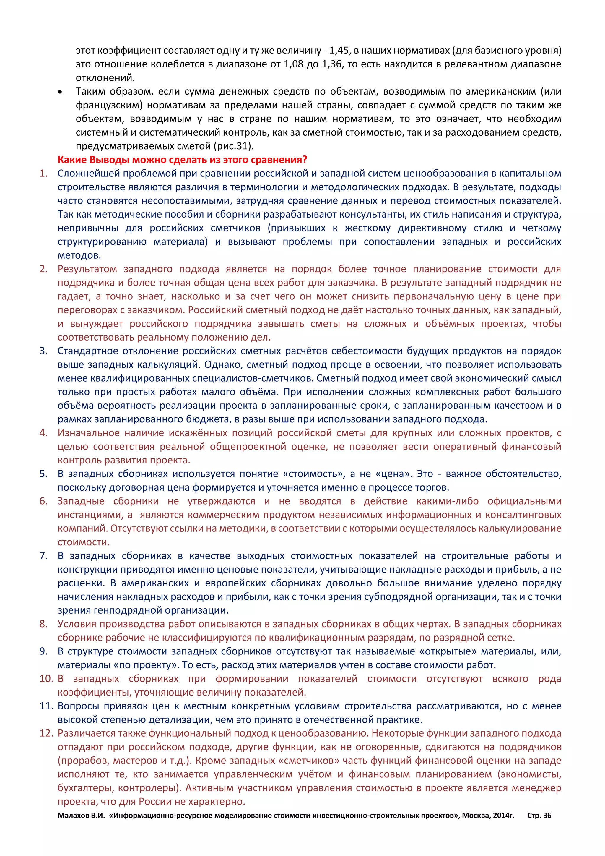 Малахов В.И. «Информационно-ресурсное моделирование стоимости инвестиционно-строительных проектов», Москва, 2014г. Стр. 36 
этот коэффициент составляет одну и ту же величину - 1,45, в наших нормативах (для базисного уровня) это отношение колеблется в диапазоне от 1,08 до 1,36, то есть находится в релевантном диапазоне отклонений. 
 Таким образом, если сумма денежных средств по объектам, возводимым по американским (или французским) нормативам за пределами нашей страны, совпадает с суммой средств по таким же объектам, возводимым у нас в стране по нашим нормативам, то это означает, что необходим системный и систематический контроль, как за сметной стоимостью, так и за расходованием средств, предусматриваемых сметой (рис.31). 
Какие Выводы можно сделать из этого сравнения? 
1. Сложнейшей проблемой при сравнении российской и западной систем ценообразования в капитальном строительстве являются различия в терминологии и методологических подходах. В результате, подходы часто становятся несопоставимыми, затрудняя сравнение данных и перевод стоимостных показателей. Так как методические пособия и сборники разрабатывают консультанты, их стиль написания и структура, непривычны для российских сметчиков (привыкших к жесткому директивному стилю и четкому структурированию материала) и вызывают проблемы при сопоставлении западных и российских методов. 
2. Результатом западного подхода является на порядок более точное планирование стоимости для подрядчика и более точная общая цена всех работ для заказчика. В результате западный подрядчик не гадает, а точно знает, насколько и за счет чего он может снизить первоначальную цену в цене при переговорах с заказчиком. Российский сметный подход не даёт настолько точных данных, как западный, и вынуждает российского подрядчика завышать сметы на сложных и объёмных проектах, чтобы соответствовать реальному положению дел. 
3. Стандартное отклонение российских сметных расчётов себестоимости будущих продуктов на порядок выше западных калькуляций. Однако, сметный подход проще в освоении, что позволяет использовать менее квалифицированных специалистов-сметчиков. Сметный подход имеет свой экономический смысл только при простых работах малого объёма. При исполнении сложных комплексных работ большого объёма вероятность реализации проекта в запланированные сроки, с запланированным качеством и в рамках запланированного бюджета, в разы выше при использовании западного подхода. 
4. Изначальное наличие искажённых позиций российской сметы для крупных или сложных проектов, с целью соответствия реальной общепроектной оценке, не позволяет вести оперативный финансовый контроль развития проекта. 
5. В западных сборниках используется понятие «стоимость», а не «цена». Это - важное обстоятельство, поскольку договорная цена формируется и уточняется именно в процессе торгов. 
6. Западные сборники не утверждаются и не вводятся в действие какими-либо официальными инстанциями, а являются коммерческим продуктом независимых информационных и консалтинговых компаний. Отсутствуют ссылки на методики, в соответствии с которыми осуществлялось калькулирование стоимости. 
7. В западных сборниках в качестве выходных стоимостных показателей на строительные работы и конструкции приводятся именно ценовые показатели, учитывающие накладные расходы и прибыль, а не расценки. В американских и европейских сборниках довольно большое внимание уделено порядку начисления накладных расходов и прибыли, как с точки зрения субподрядной организации, так и с точки зрения генподрядной организации. 
8. Условия производства работ описываются в западных сборниках в общих чертах. В западных сборниках сборнике рабочие не классифицируются по квалификационным разрядам, по разрядной сетке. 
9. В структуре стоимости западных сборников отсутствуют так называемые «открытые» материалы, или, материалы «по проекту». То есть, расход этих материалов учтен в составе стоимости работ. 
10. В западных сборниках при формировании показателей стоимости отсутствуют всякого рода коэффициенты, уточняющие величину показателей. 
11. Вопросы привязок цен к местным конкретным условиям строительства рассматриваются, но с менее высокой степенью детализации, чем это принято в отечественной практике. 
12. Различается также функциональный подход к ценообразованию. Некоторые функции западного подхода отпадают при российском подходе, другие функции, как не оговоренные, сдвигаются на подрядчиков (прорабов, мастеров и т.д.). Кроме западных «сметчиков» часть функций финансовой оценки на западе исполняют те, кто занимается управленческим учётом и финансовым планированием (экономисты, бухгалтеры, контролеры). Активным участником управления стоимостью в проекте является менеджер проекта, что для России не характерно.  