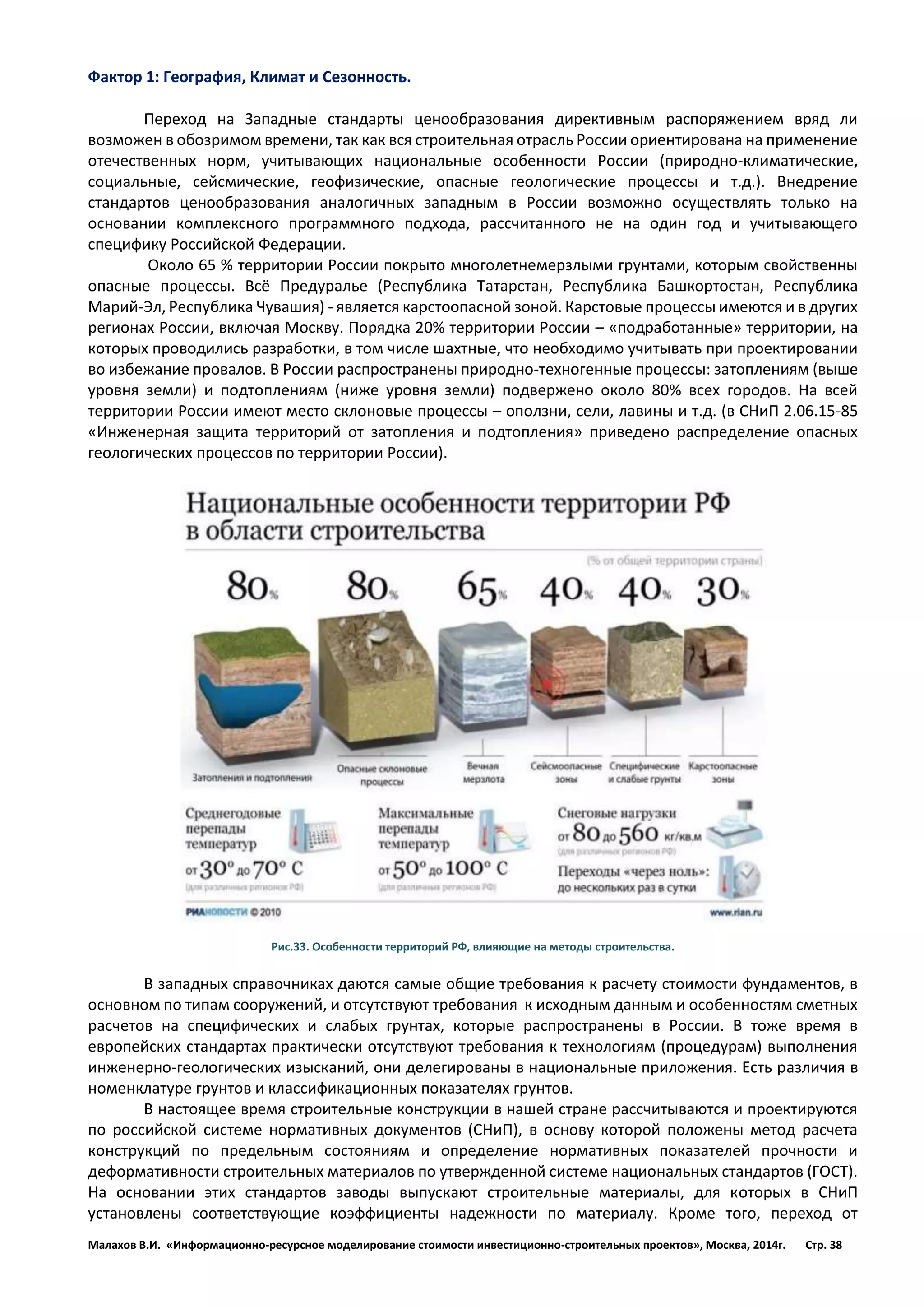 Малахов В.И. «Информационно-ресурсное моделирование стоимости инвестиционно-строительных проектов», Москва, 2014г. Стр. 38 
Фактор 1: География, Климат и Сезонность. 
Переход на Западные стандарты ценообразования директивным распоряжением вряд ли возможен в обозримом времени, так как вся строительная отрасль России ориентирована на применение отечественных норм, учитывающих национальные особенности России (природно-климатические, социальные, сейсмические, геофизические, опасные геологические процессы и т.д.). Внедрение стандартов ценообразования аналогичных западным в России возможно осуществлять только на основании комплексного программного подхода, рассчитанного не на один год и учитывающего специфику Российской Федерации. 
Около 65 % территории России покрыто многолетнемерзлыми грунтами, которым свойственны опасные процессы. Всё Предуралье (Республика Татарстан, Республика Башкортостан, Республика Марий-Эл, Республика Чувашия) - является карстоопасной зоной. Карстовые процессы имеются и в других регионах России, включая Москву. Порядка 20% территории России – «подработанные» территории, на которых проводились разработки, в том числе шахтные, что необходимо учитывать при проектировании во избежание провалов. В России распространены природно-техногенные процессы: затоплениям (выше уровня земли) и подтоплениям (ниже уровня земли) подвержено около 80% всех городов. На всей территории России имеют место склоновые процессы – оползни, сели, лавины и т.д. (в СНиП 2.06.15-85 «Инженерная защита территорий от затопления и подтопления» приведено распределение опасных геологических процессов по территории России). 
Рис.33. Особенности территорий РФ, влияющие на методы строительства. 
В западных справочниках даются самые общие требования к расчету стоимости фундаментов, в основном по типам сооружений, и отсутствуют требования к исходным данным и особенностям сметных расчетов на специфических и слабых грунтах, которые распространены в России. В тоже время в европейских стандартах практически отсутствуют требования к технологиям (процедурам) выполнения инженерно-геологических изысканий, они делегированы в национальные приложения. Есть различия в номенклатуре грунтов и классификационных показателях грунтов. 
В настоящее время строительные конструкции в нашей стране рассчитываются и проектируются по российской системе нормативных документов (СНиП), в основу которой положены метод расчета конструкций по предельным состояниям и определение нормативных показателей прочности и деформативности строительных материалов по утвержденной системе национальных стандартов (ГОСТ). На основании этих стандартов заводы выпускают строительные материалы, для которых в СНиП установлены соответствующие коэффициенты надежности по материалу. Кроме того, переход от  