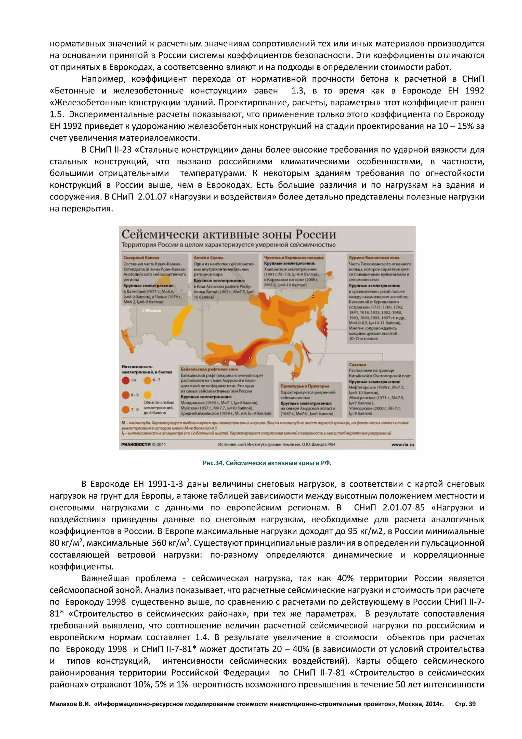 Малахов В.И. «Информационно-ресурсное моделирование стоимости инвестиционно-строительных проектов», Москва, 2014г. Стр. 39 
нормативных значений к расчетным значениям сопротивлений тех или иных материалов производится на основании принятой в России системы коэффициентов безопасности. Эти коэффициенты отличаются от принятых в Еврокодах, а соответсвенно влияют и на подходы в определении стоимости работ. 
Например, коэффициент перехода от нормативной прочности бетона к расчетной в СНиП «Бетонные и железобетонные конструкции» равен 1.3, в то время как в Еврокоде ЕН 1992 «Железобетонные конструкции зданий. Проектирование, расчеты, параметры» этот коэффициент равен 1.5. Экспериментальные расчеты показывают, что применение только этого коэффициента по Еврокоду ЕН 1992 приведет к удорожанию железобетонных конструкций на стадии проектирования на 10 – 15% за счет увеличения материалоемкости. 
В СНиП II-23 «Стальные конструкции» даны более высокие требования по ударной вязкости для стальных конструкций, что вызвано российскими климатическими особенностями, в частности, большими отрицательными температурами. К некоторым зданиям требования по огнестойкости конструкций в России выше, чем в Еврокодах. Есть большие различия и по нагрузкам на здания и сооружения. В СНиП 2.01.07 «Нагрузки и воздействия» более детально представлены полезные нагрузки на перекрытия. 
Рис.34. Сейсмически активные зоны в РФ. 
В Еврокоде EН 1991-1-3 даны величины снеговых нагрузок, в соответствии с картой снеговых нагрузок на грунт для Европы, а также таблицей зависимости между высотным положением местности и снеговыми нагрузками с данными по европейским регионам. В СНиП 2.01.07-85 «Нагрузки и воздействия» приведены данные по снеговым нагрузкам, необходимые для расчета аналогичных коэффициентов в России. В Европе максимальные нагрузки доходят до 95 кг/м2, в России минимальные 80 кг/м2, максимальные 560 кг/м2. Существуют принципиальные различия в определении пульсационной составляющей ветровой нагрузки: по-разному определяются динамические и корреляционные коэффициенты. 
Важнейшая проблема - сейсмическая нагрузка, так как 40% территории России является сейсмоопасной зоной. Анализ показывает, что расчетные сейсмические нагрузки и стоимость при расчете по Еврокоду 1998 существенно выше, по сравнению с расчетами по действующему в России СНиП II-7- 81* «Строительство в сейсмических районах», при тех же параметрах. В результате сопоставления требований выявлено, что соотношение величин расчетной сейсмической нагрузки по российским и европейским нормам составляет 1.4. В результате увеличение в стоимости объектов при расчетах по Еврокоду 1998 и СНиП II-7-81* может достигать 20 – 40% (в зависимости от условий строительства и типов конструкций, интенсивности сейсмических воздействий). Карты общего сейсмического районирования территории Российской Федерации по СНиП II-7-81 «Строительство в сейсмических районах» отражают 10%, 5% и 1% вероятность возможного превышения в течение 50 лет интенсивности  