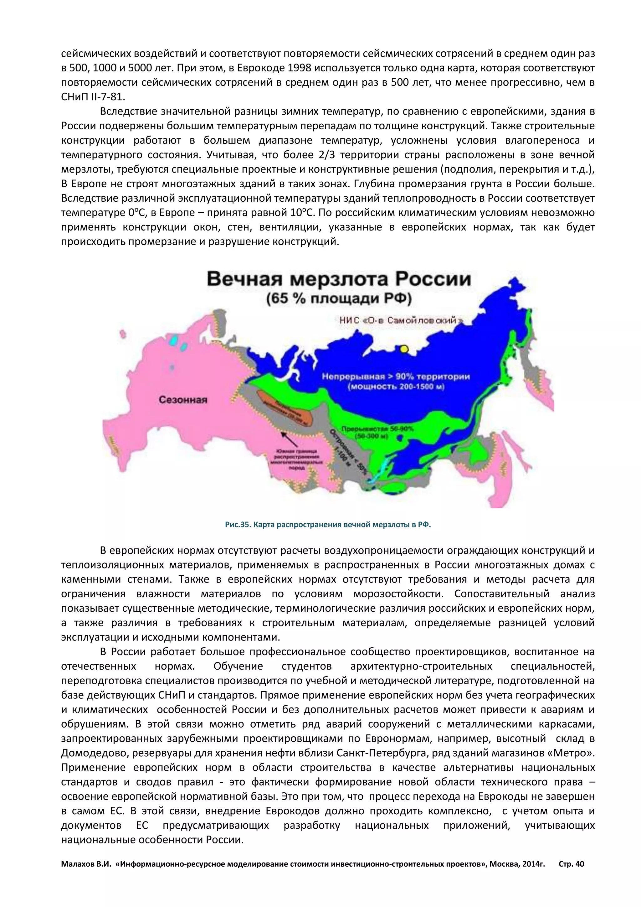 Малахов В.И. «Информационно-ресурсное моделирование стоимости инвестиционно-строительных проектов», Москва, 2014г. Стр. 40 
сейсмических воздействий и соответствуют повторяемости сейсмических сотрясений в среднем один раз в 500, 1000 и 5000 лет. При этом, в Еврокоде 1998 используется только одна карта, которая соответствуют повторяемости сейсмических сотрясений в среднем один раз в 500 лет, что менее прогрессивно, чем в СНиП II-7-81. 
Вследствие значительной разницы зимних температур, по сравнению с европейскими, здания в России подвержены большим температурным перепадам по толщине конструкций. Также строительные конструкции работают в большем диапазоне температур, усложнены условия влагопереноса и температурного состояния. Учитывая, что более 2/3 территории страны расположены в зоне вечной мерзлоты, требуются специальные проектные и конструктивные решения (подполия, перекрытия и т.д.), В Европе не строят многоэтажных зданий в таких зонах. Глубина промерзания грунта в России больше. Вследствие различной эксплуатационной температуры зданий теплопроводность в России соответствует температуре 0оС, в Европе – принята равной 10оС. По российским климатическим условиям невозможно применять конструкции окон, стен, вентиляции, указанные в европейских нормах, так как будет происходить промерзание и разрушение конструкций. 
Рис.35. Карта распространения вечной мерзлоты в РФ. 
В европейских нормах отсутствуют расчеты воздухопроницаемости ограждающих конструкций и теплоизоляционных материалов, применяемых в распространенных в России многоэтажных домах с каменными стенами. Также в европейских нормах отсутствуют требования и методы расчета для ограничения влажности материалов по условиям морозостойкости. Сопоставительный анализ показывает существенные методические, терминологические различия российских и европейских норм, а также различия в требованиях к строительным материалам, определяемые разницей условий эксплуатации и исходными компонентами. 
В России работает большое профессиональное сообщество проектировщиков, воспитанное на отечественных нормах. Обучение студентов архитектурно-строительных специальностей, переподготовка специалистов производится по учебной и методической литературе, подготовленной на базе действующих СНиП и стандартов. Прямое применение европейских норм без учета географических и климатических особенностей России и без дополнительных расчетов может привести к авариям и обрушениям. В этой связи можно отметить ряд аварий сооружений с металлическими каркасами, запроектированных зарубежными проектировщиками по Евронормам, например, высотный склад в Домодедово, резервуары для хранения нефти вблизи Санкт-Петербурга, ряд зданий магазинов «Метро». Применение европейских норм в области строительства в качестве альтернативы национальных стандартов и сводов правил - это фактически формирование новой области технического права – освоение европейской нормативной базы. Это при том, что процесс перехода на Еврокоды не завершен в самом ЕС. В этой связи, внедрение Еврокодов должно проходить комплексно, с учетом опыта и документов ЕС предусматривающих разработку национальных приложений, учитывающих национальные особенности России.  