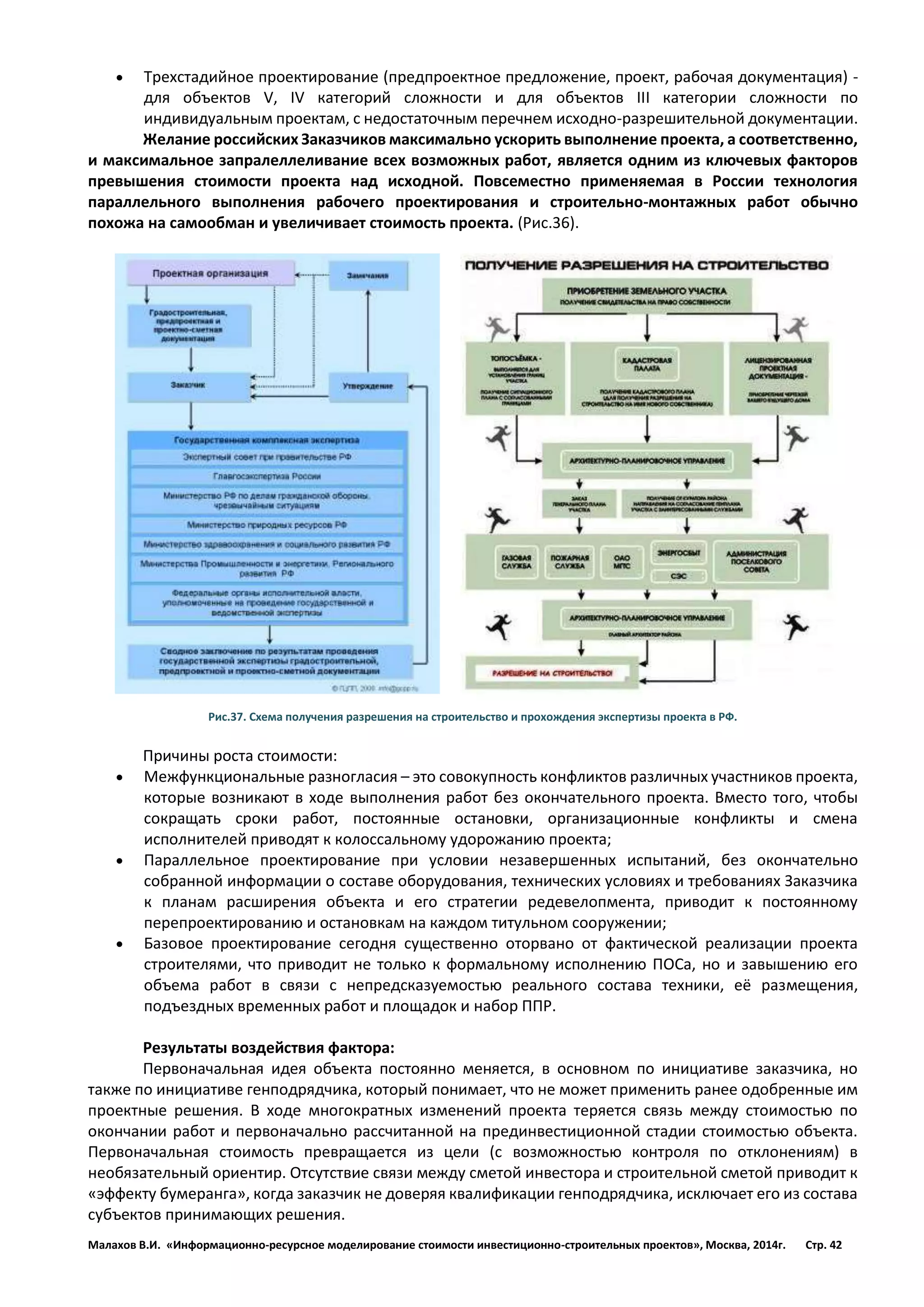 Малахов В.И. «Информационно-ресурсное моделирование стоимости инвестиционно-строительных проектов», Москва, 2014г. Стр. 42 
 Трехстадийное проектирование (предпроектное предложение, проект, рабочая документация) - для объектов V, IV категорий сложности и для объектов III категории сложности по индивидуальным проектам, с недостаточным перечнем исходно-разрешительной документации. 
Желание российских Заказчиков максимально ускорить выполнение проекта, а соответственно, и максимальное запралеллеливание всех возможных работ, является одним из ключевых факторов превышения стоимости проекта над исходной. Повсеместно применяемая в России технология параллельного выполнения рабочего проектирования и строительно-монтажных работ обычно похожа на самообман и увеличивает стоимость проекта. (Рис.36). 
Рис.37. Схема получения разрешения на строительство и прохождения экспертизы проекта в РФ. 
Причины роста стоимости: 
 Межфункциональные разногласия – это совокупность конфликтов различных участников проекта, которые возникают в ходе выполнения работ без окончательного проекта. Вместо того, чтобы сокращать сроки работ, постоянные остановки, организационные конфликты и смена исполнителей приводят к колоссальному удорожанию проекта; 
 Параллельное проектирование при условии незавершенных испытаний, без окончательно собранной информации о составе оборудования, технических условиях и требованиях Заказчика к планам расширения объекта и его стратегии редевелопмента, приводит к постоянному перепроектированию и остановкам на каждом титульном сооружении; 
 Базовое проектирование сегодня существенно оторвано от фактической реализации проекта строителями, что приводит не только к формальному исполнению ПОСа, но и завышению его объема работ в связи с непредсказуемостью реального состава техники, её размещения, подъездных временных работ и площадок и набор ППР. 
Результаты воздействия фактора: 
Первоначальная идея объекта постоянно меняется, в основном по инициативе заказчика, но также по инициативе генподрядчика, который понимает, что не может применить ранее одобренные им проектные решения. В ходе многократных изменений проекта теряется связь между стоимостью по окончании работ и первоначально рассчитанной на прединвестиционной стадии стоимостью объекта. Первоначальная стоимость превращается из цели (с возможностью контроля по отклонениям) в необязательный ориентир. Отсутствие связи между сметой инвестора и строительной сметой приводит к «эффекту бумеранга», когда заказчик не доверяя квалификации генподрядчика, исключает его из состава субъектов принимающих решения.  