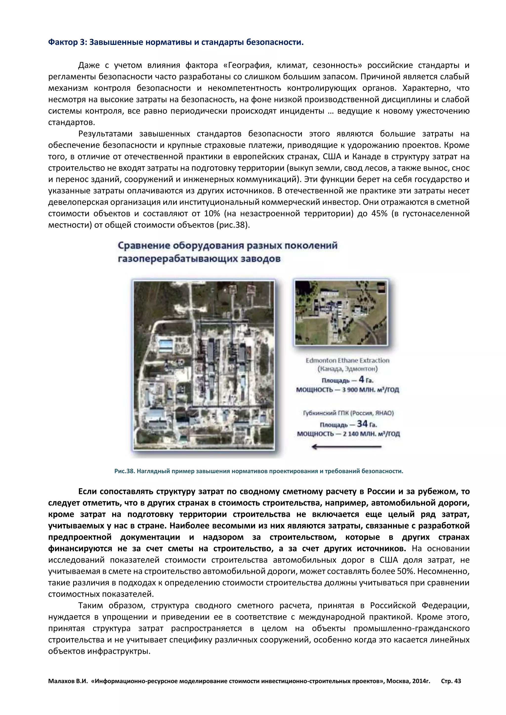 Малахов В.И. «Информационно-ресурсное моделирование стоимости инвестиционно-строительных проектов», Москва, 2014г. Стр. 43 
Фактор 3: Завышенные нормативы и стандарты безопасности. 
Даже с учетом влияния фактора «География, климат, сезонность» российские стандарты и регламенты безопасности часто разработаны со слишком большим запасом. Причиной является слабый механизм контроля безопасности и некомпетентность контролирующих органов. Характерно, что несмотря на высокие затраты на безопасность, на фоне низкой производственной дисциплины и слабой системы контроля, все равно периодически происходят инциденты … ведущие к новому ужесточению стандартов. 
Результатами завышенных стандартов безопасности этого являются большие затраты на обеспечение безопасности и крупные страховые платежи, приводящие к удорожанию проектов. Кроме того, в отличие от отечественной практики в европейских странах, США и Канаде в структуру затрат на строительство не входят затраты на подготовку территории (выкуп земли, свод лесов, а также вынос, снос и перенос зданий, сооружений и инженерных коммуникаций). Эти функции берет на себя государство и указанные затраты оплачиваются из других источников. В отечественной же практике эти затраты несет девелоперская организация или институциональный коммерческий инвестор. Они отражаются в сметной стоимости объектов и составляют от 10% (на незастроенной территории) до 45% (в густонаселенной местности) от общей стоимости объектов (рис.38). 
Рис.38. Наглядный пример завышения нормативов проектирования и требований безопасности. 
Если сопоставлять структуру затрат по сводному сметному расчету в России и за рубежом, то следует отметить, что в других странах в стоимость строительства, например, автомобильной дороги, кроме затрат на подготовку территории строительства не включается еще целый ряд затрат, учитываемых у нас в стране. Наиболее весомыми из них являются затраты, связанные с разработкой предпроектной документации и надзором за строительством, которые в других странах финансируются не за счет сметы на строительство, а за счет других источников. На основании исследований показателей стоимости строительства автомобильных дорог в США доля затрат, не учитываемая в смете на строительство автомобильной дороги, может составлять более 50%. Несомненно, такие различия в подходах к определению стоимости строительства должны учитываться при сравнении стоимостных показателей. 
Таким образом, структура сводного сметного расчета, принятая в Российской Федерации, нуждается в упрощении и приведении ее в соответствие с международной практикой. Кроме этого, принятая структура затрат распространяется в целом на объекты промышленно-гражданского строительства и не учитывает специфику различных сооружений, особенно когда это касается линейных объектов инфраструктры.  