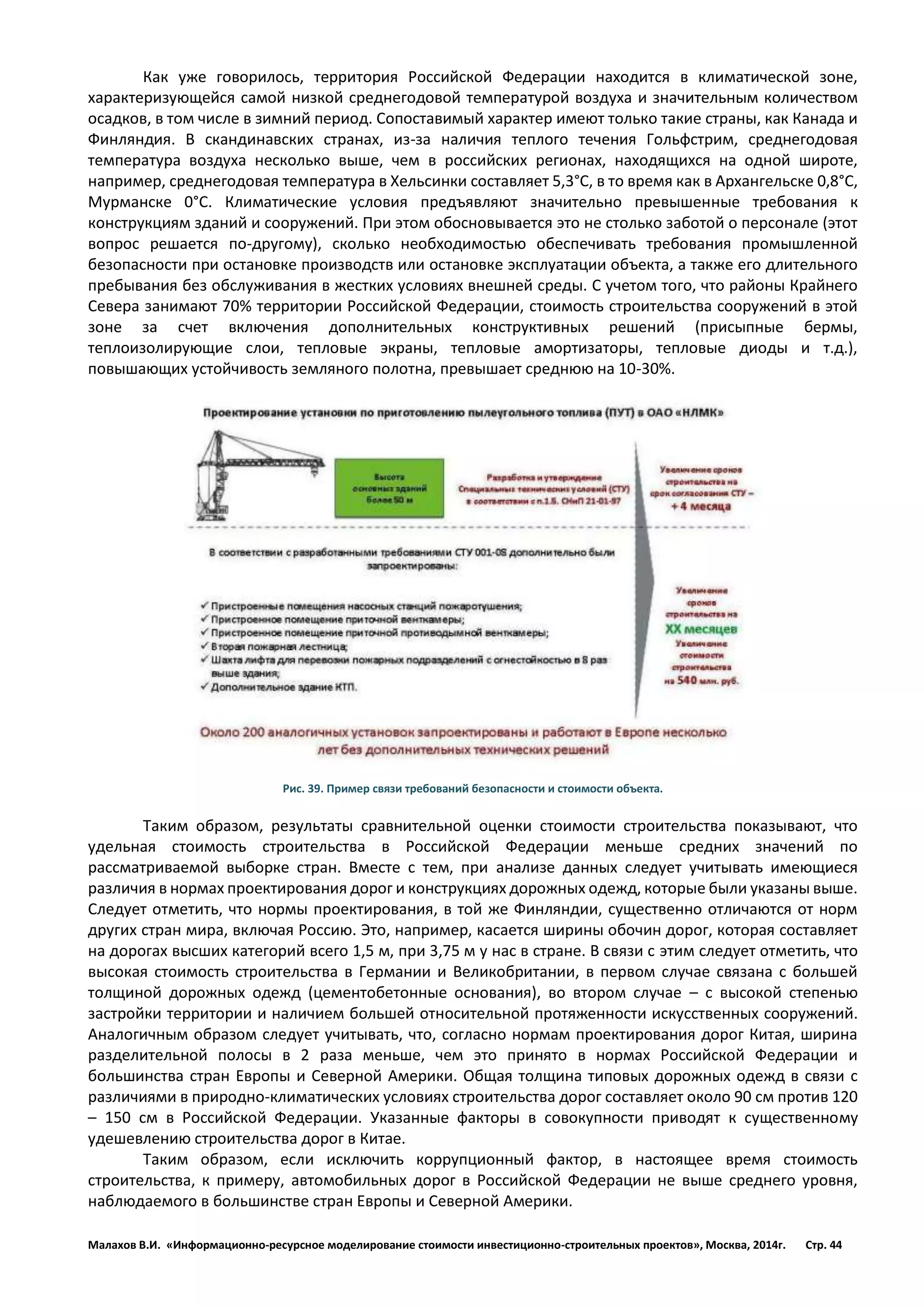 Малахов В.И. «Информационно-ресурсное моделирование стоимости инвестиционно-строительных проектов», Москва, 2014г. Стр. 44 
Как уже говорилось, территория Российской Федерации находится в климатической зоне, характеризующейся самой низкой среднегодовой температурой воздуха и значительным количеством осадков, в том числе в зимний период. Сопоставимый характер имеют только такие страны, как Канада и Финляндия. В скандинавских странах, из-за наличия теплого течения Гольфстрим, среднегодовая температура воздуха несколько выше, чем в российских регионах, находящихся на одной широте, например, среднегодовая температура в Хельсинки составляет 5,3°С, в то время как в Архангельске 0,8°С, Мурманске 0°С. Климатические условия предъявляют значительно превышенные требования к конструкциям зданий и сооружений. При этом обосновывается это не столько заботой о персонале (этот вопрос решается по-другому), сколько необходимостью обеспечивать требования промышленной безопасности при остановке производств или остановке эксплуатации объекта, а также его длительного пребывания без обслуживания в жестких условиях внешней среды. С учетом того, что районы Крайнего Севера занимают 70% территории Российской Федерации, стоимость строительства сооружений в этой зоне за счет включения дополнительных конструктивных решений (присыпные бермы, теплоизолирующие слои, тепловые экраны, тепловые амортизаторы, тепловые диоды и т.д.), повышающих устойчивость земляного полотна, превышает среднюю на 10-30%. 
Рис. 39. Пример связи требований безопасности и стоимости объекта. 
Таким образом, результаты сравнительной оценки стоимости строительства показывают, что удельная стоимость строительства в Российской Федерации меньше средних значений по рассматриваемой выборке стран. Вместе с тем, при анализе данных следует учитывать имеющиеся различия в нормах проектирования дорог и конструкциях дорожных одежд, которые были указаны выше. Следует отметить, что нормы проектирования, в той же Финляндии, существенно отличаются от норм других стран мира, включая Россию. Это, например, касается ширины обочин дорог, которая составляет на дорогах высших категорий всего 1,5 м, при 3,75 м у нас в стране. В связи с этим следует отметить, что высокая стоимость строительства в Германии и Великобритании, в первом случае связана с большей толщиной дорожных одежд (цементобетонные основания), во втором случае – с высокой степенью застройки территории и наличием большей относительной протяженности искусственных сооружений. Аналогичным образом следует учитывать, что, согласно нормам проектирования дорог Китая, ширина разделительной полосы в 2 раза меньше, чем это принято в нормах Российской Федерации и большинства стран Европы и Северной Америки. Общая толщина типовых дорожных одежд в связи с различиями в природно-климатических условиях строительства дорог составляет около 90 см против 120 – 150 см в Российской Федерации. Указанные факторы в совокупности приводят к существенному удешевлению строительства дорог в Китае. 
Таким образом, если исключить коррупционный фактор, в настоящее время стоимость строительства, к примеру, автомобильных дорог в Российской Федерации не выше среднего уровня, наблюдаемого в большинстве стран Европы и Северной Америки. 
 