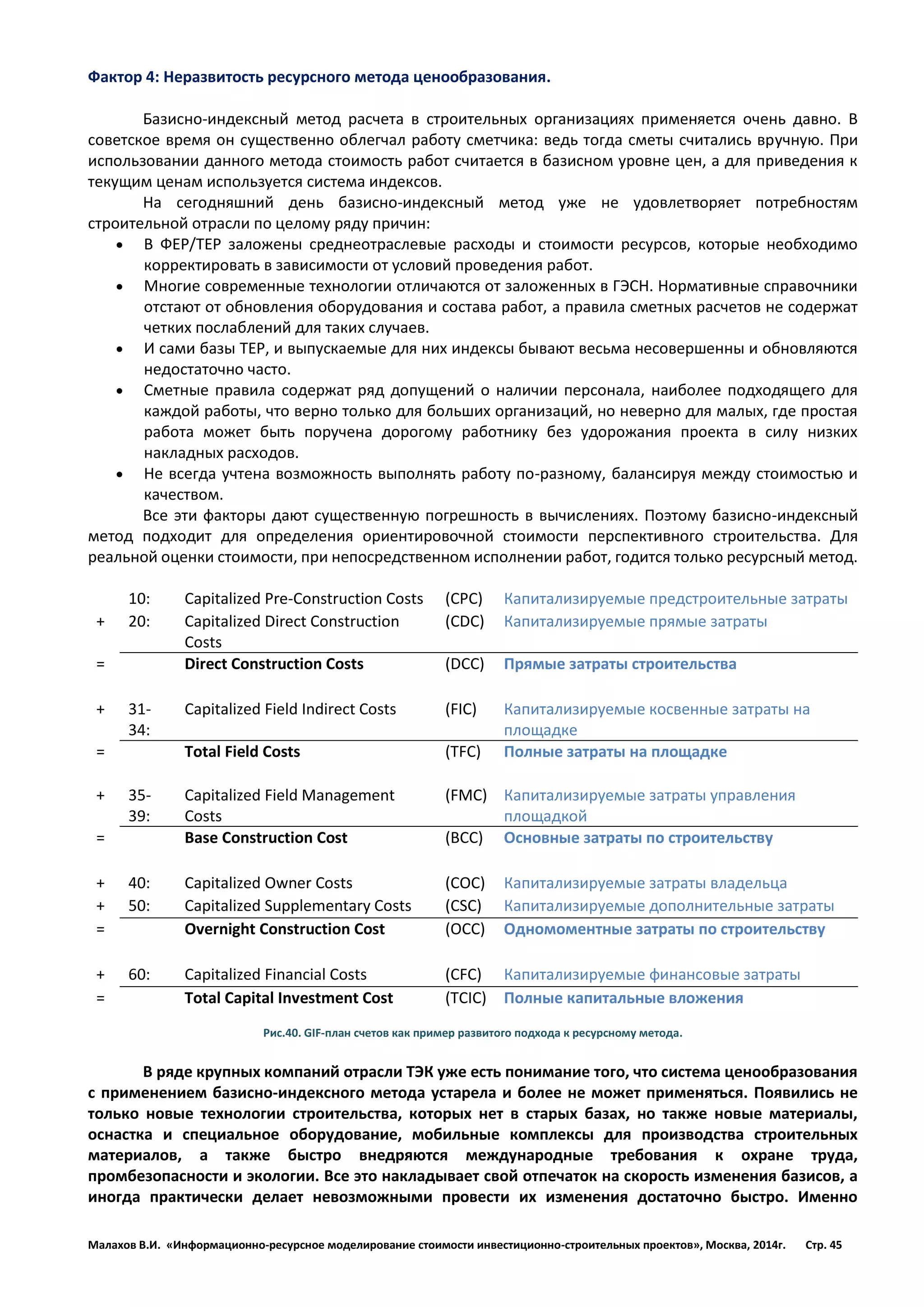 Малахов В.И. «Информационно-ресурсное моделирование стоимости инвестиционно-строительных проектов», Москва, 2014г. Стр. 45 
Фактор 4: Неразвитость ресурсного метода ценообразования. 
Базисно-индексный метод расчета в строительных организациях применяется очень давно. В советское время он существенно облегчал работу сметчика: ведь тогда сметы считались вручную. При использовании данного метода стоимость работ считается в базисном уровне цен, а для приведения к текущим ценам используется система индексов. 
На сегодняшний день базисно-индексный метод уже не удовлетворяет потребностям строительной отрасли по целому ряду причин: 
 В ФЕР/ТЕР заложены среднеотраслевые расходы и стоимости ресурсов, которые необходимо корректировать в зависимости от условий проведения работ. 
 Многие современные технологии отличаются от заложенных в ГЭСН. Нормативные справочники отстают от обновления оборудования и состава работ, а правила сметных расчетов не содержат четких послаблений для таких случаев. 
 И сами базы ТЕР, и выпускаемые для них индексы бывают весьма несовершенны и обновляются недостаточно часто. 
 Сметные правила содержат ряд допущений о наличии персонала, наиболее подходящего для каждой работы, что верно только для больших организаций, но неверно для малых, где простая работа может быть поручена дорогому работнику без удорожания проекта в силу низких накладных расходов. 
 Не всегда учтена возможность выполнять работу по-разному, балансируя между стоимостью и качеством. 
Все эти факторы дают существенную погрешность в вычислениях. Поэтому базисно-индексный метод подходит для определения ориентировочной стоимости перспективного строительства. Для реальной оценки стоимости, при непосредственном исполнении работ, годится только ресурсный метод. 
10: 
Capitalized Pre-Construction Costs 
(CPC) 
Капитализируемые предстроительные затраты 
+ 
20: 
Capitalized Direct Construction Costs 
(CDC) 
Капитализируемые прямые затраты 
= 
Direct Construction Costs 
(DCC) 
Прямые затраты строительства 
+ 
31- 34: 
Capitalized Field Indirect Costs 
(FIC) 
Капитализируемые косвенные затраты на площадке 
= 
Total Field Costs 
(TFC) 
Полные затраты на площадке 
+ 
35- 39: 
Capitalized Field Management Costs 
(FMC) 
Капитализируемые затраты управления площадкой 
= 
Base Construction Cost 
(BCC) 
Основные затраты по строительству 
+ 
40: 
Capitalized Owner Costs 
(COC) 
Капитализируемые затраты владельца 
+ 
50: 
Capitalized Supplementary Costs 
(CSC) 
Капитализируемые дополнительные затраты 
= 
Overnight Construction Cost 
(OCC) 
Одномоментные затраты по строительству 
+ 
60: 
Capitalized Financial Costs 
(CFC) 
Капитализируемые финансовые затраты 
= 
Total Capital Investment Cost 
(TCIC) 
Полные капитальные вложения 
Рис.40. GIF-план счетов как пример развитого подхода к ресурсному метода. 
В ряде крупных компаний отрасли ТЭК уже есть понимание того, что система ценообразования с применением базисно-индексного метода устарела и более не может применяться. Появились не только новые технологии строительства, которых нет в старых базах, но также новые материалы, оснастка и специальное оборудование, мобильные комплексы для производства строительных материалов, а также быстро внедряются международные требования к охране труда, промбезопасности и экологии. Все это накладывает свой отпечаток на скорость изменения базисов, а иногда практически делает невозможными провести их изменения достаточно быстро. Именно  