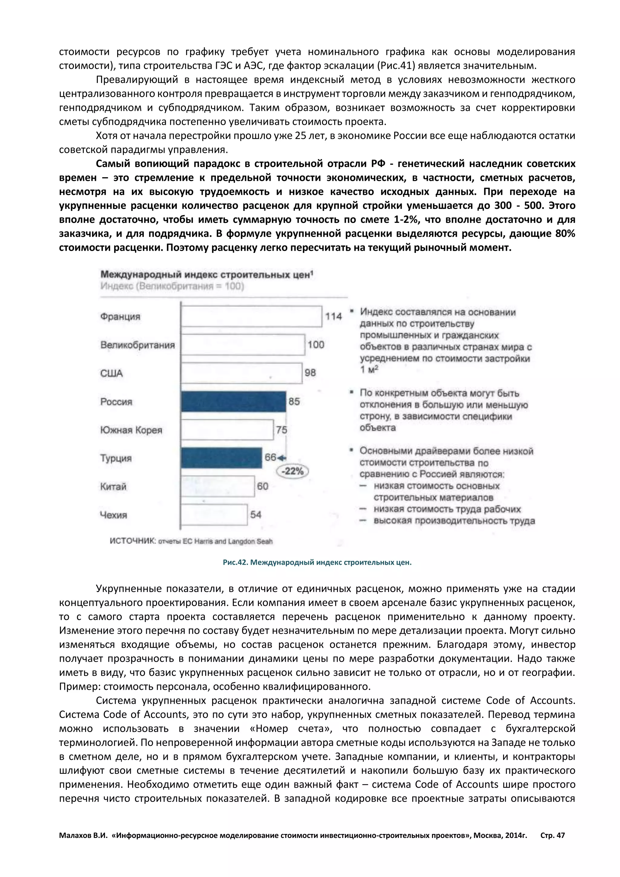 Малахов В.И. «Информационно-ресурсное моделирование стоимости инвестиционно-строительных проектов», Москва, 2014г. Стр. 47 
стоимости ресурсов по графику требует учета номинального графика как основы моделирования стоимости), типа строительства ГЭС и АЭС, где фактор эскалации (Рис.41) является значительным. 
Превалирующий в настоящее время индексный метод в условиях невозможности жесткого централизованного контроля превращается в инструмент торговли между заказчиком и генподрядчиком, генподрядчиком и субподрядчиком. Таким образом, возникает возможность за счет корректировки сметы субподрядчика постепенно увеличивать стоимость проекта. 
Хотя от начала перестройки прошло уже 25 лет, в экономике России все еще наблюдаются остатки советской парадигмы управления. 
Самый вопиющий парадокс в строительной отрасли РФ - генетический наследник советских времен – это стремление к предельной точности экономических, в частности, сметных расчетов, несмотря на их высокую трудоемкость и низкое качество исходных данных. При переходе на укрупненные расценки количество расценок для крупной стройки уменьшается до 300 - 500. Этого вполне достаточно, чтобы иметь суммарную точность по смете 1-2%, что вполне достаточно и для заказчика, и для подрядчика. В формуле укрупненной расценки выделяются ресурсы, дающие 80% стоимости расценки. Поэтому расценку легко пересчитать на текущий рыночный момент. 
Рис.42. Международный индекс строительных цен. 
Укрупненные показатели, в отличие от единичных расценок, можно применять уже на стадии концептуального проектирования. Если компания имеет в своем арсенале базис укрупненных расценок, то с самого старта проекта составляется перечень расценок применительно к данному проекту. Изменение этого перечня по составу будет незначительным по мере детализации проекта. Могут сильно изменяться входящие объемы, но состав расценок останется прежним. Благодаря этому, инвестор получает прозрачность в понимании динамики цены по мере разработки документации. Надо также иметь в виду, что базис укрупненных расценок сильно зависит не только от отрасли, но и от географии. Пример: стоимость персонала, особенно квалифицированного. 
Система укрупненных расценок практически аналогична западной системе Code of Accounts. Система Code of Accounts, это по сути это набор, укрупненных сметных показателей. Перевод термина можно использовать в значении «Номер счета», что полностью совпадает с бухгалтерской терминологией. По непроверенной информации автора сметные коды используются на Западе не только в сметном деле, но и в прямом бухгалтерском учете. Западные компании, и клиенты, и контракторы шлифуют свои сметные системы в течение десятилетий и накопили большую базу их практического применения. Необходимо отметить еще один важный факт – система Code of Accounts шире простого перечня чисто строительных показателей. В западной кодировке все проектные затраты описываются  