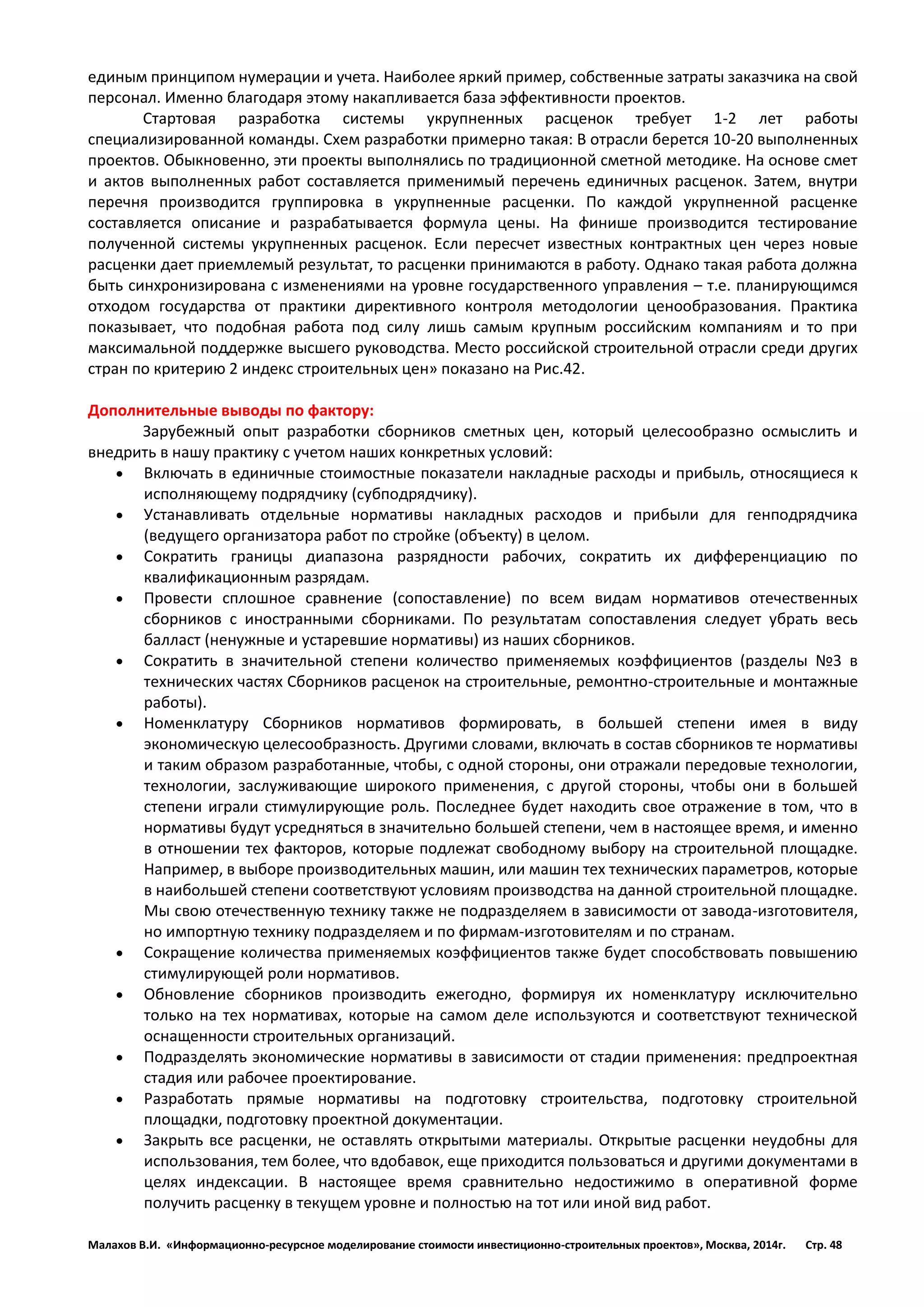 Малахов В.И. «Информационно-ресурсное моделирование стоимости инвестиционно-строительных проектов», Москва, 2014г. Стр. 48 
единым принципом нумерации и учета. Наиболее яркий пример, собственные затраты заказчика на свой персонал. Именно благодаря этому накапливается база эффективности проектов. 
Стартовая разработка системы укрупненных расценок требует 1-2 лет работы специализированной команды. Схем разработки примерно такая: В отрасли берется 10-20 выполненных проектов. Обыкновенно, эти проекты выполнялись по традиционной сметной методике. На основе смет и актов выполненных работ составляется применимый перечень единичных расценок. Затем, внутри перечня производится группировка в укрупненные расценки. По каждой укрупненной расценке составляется описание и разрабатывается формула цены. На финише производится тестирование полученной системы укрупненных расценок. Если пересчет известных контрактных цен через новые расценки дает приемлемый результат, то расценки принимаются в работу. Однако такая работа должна быть синхронизирована с изменениями на уровне государственного управления – т.е. планирующимся отходом государства от практики директивного контроля методологии ценообразования. Практика показывает, что подобная работа под силу лишь самым крупным российским компаниям и то при максимальной поддержке высшего руководства. Место российской строительной отрасли среди других стран по критерию 2 индекс строительных цен» показано на Рис.42. 
Дополнительные выводы по фактору: 
Зарубежный опыт разработки сборников сметных цен, который целесообразно осмыслить и внедрить в нашу практику с учетом наших конкретных условий: 
 Включать в единичные стоимостные показатели накладные расходы и прибыль, относящиеся к исполняющему подрядчику (субподрядчику). 
 Устанавливать отдельные нормативы накладных расходов и прибыли для генподрядчика (ведущего организатора работ по стройке (объекту) в целом. 
 Сократить границы диапазона разрядности рабочих, сократить их дифференциацию по квалификационным разрядам. 
 Провести сплошное сравнение (сопоставление) по всем видам нормативов отечественных сборников с иностранными сборниками. По результатам сопоставления следует убрать весь балласт (ненужные и устаревшие нормативы) из наших сборников. 
 Сократить в значительной степени количество применяемых коэффициентов (разделы №3 в технических частях Сборников расценок на строительные, ремонтно-строительные и монтажные работы). 
 Номенклатуру Сборников нормативов формировать, в большей степени имея в виду экономическую целесообразность. Другими словами, включать в состав сборников те нормативы и таким образом разработанные, чтобы, с одной стороны, они отражали передовые технологии, технологии, заслуживающие широкого применения, с другой стороны, чтобы они в большей степени играли стимулирующие роль. Последнее будет находить свое отражение в том, что в нормативы будут усредняться в значительно большей степени, чем в настоящее время, и именно в отношении тех факторов, которые подлежат свободному выбору на строительной площадке. Например, в выборе производительных машин, или машин тех технических параметров, которые в наибольшей степени соответствуют условиям производства на данной строительной площадке. Мы свою отечественную технику также не подразделяем в зависимости от завода-изготовителя, но импортную технику подразделяем и по фирмам-изготовителям и по странам. 
 Сокращение количества применяемых коэффициентов также будет способствовать повышению стимулирующей роли нормативов. 
 Обновление сборников производить ежегодно, формируя их номенклатуру исключительно только на тех нормативах, которые на самом деле используются и соответствуют технической оснащенности строительных организаций. 
 Подразделять экономические нормативы в зависимости от стадии применения: предпроектная стадия или рабочее проектирование. 
 Разработать прямые нормативы на подготовку строительства, подготовку строительной площадки, подготовку проектной документации. 
 Закрыть все расценки, не оставлять открытыми материалы. Открытые расценки неудобны для использования, тем более, что вдобавок, еще приходится пользоваться и другими документами в целях индексации. В настоящее время сравнительно недостижимо в оперативной форме получить расценку в текущем уровне и полностью на тот или иной вид работ. 
 