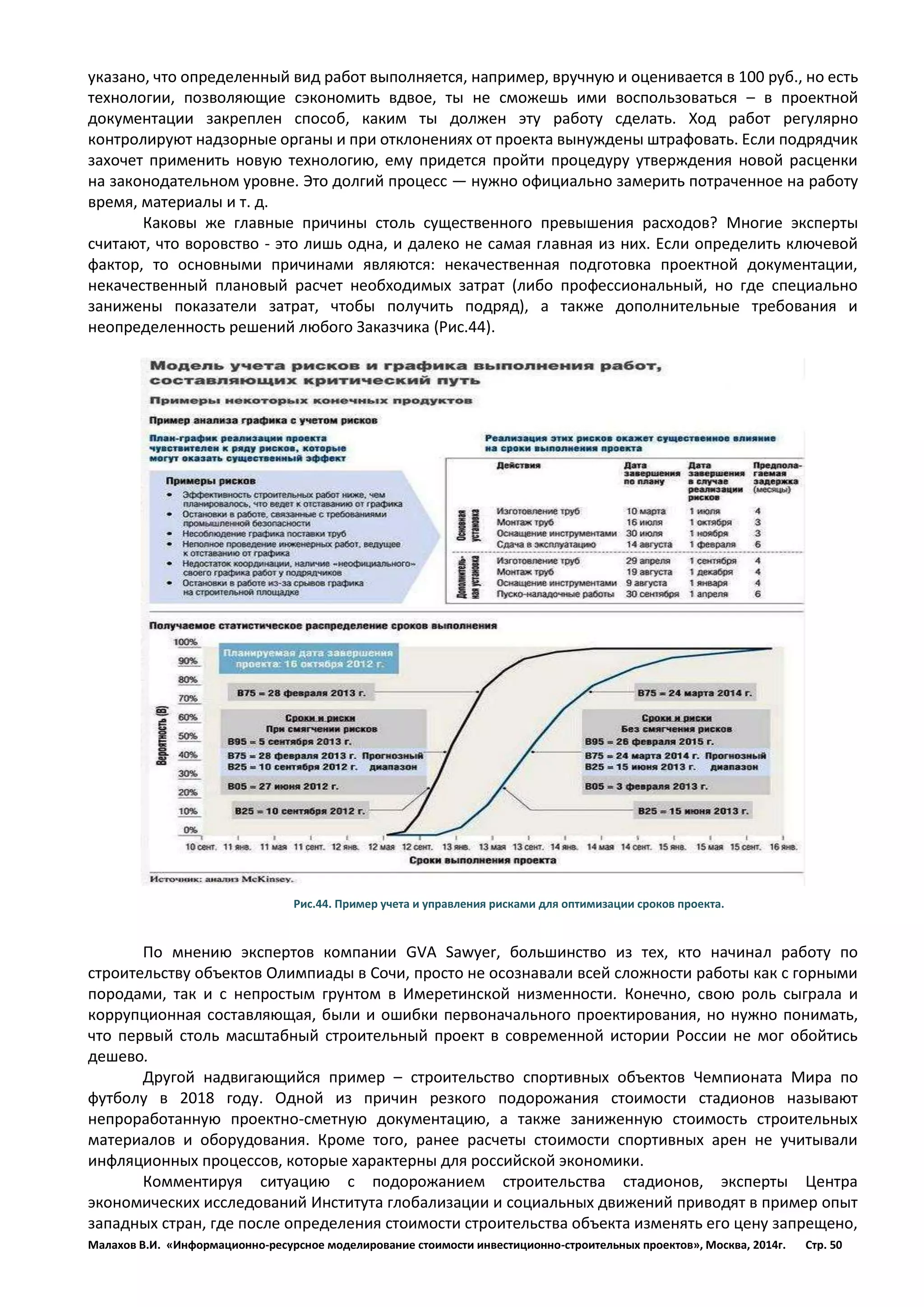 Малахов В.И. «Информационно-ресурсное моделирование стоимости инвестиционно-строительных проектов», Москва, 2014г. Стр. 50 
указано, что определенный вид работ выполняется, например, вручную и оценивается в 100 руб., но есть технологии, позволяющие сэкономить вдвое, ты не сможешь ими воспользоваться – в проектной документации закреплен способ, каким ты должен эту работу сделать. Ход работ регулярно контролируют надзорные органы и при отклонениях от проекта вынуждены штрафовать. Если подрядчик захочет применить новую технологию, ему придется пройти процедуру утверждения новой расценки на законодательном уровне. Это долгий процесс — нужно официально замерить потраченное на работу время, материалы и т. д. 
Каковы же главные причины столь существенного превышения расходов? Многие эксперты считают, что воровство - это лишь одна, и далеко не самая главная из них. Если определить ключевой фактор, то основными причинами являются: некачественная подготовка проектной документации, некачественный плановый расчет необходимых затрат (либо профессиональный, но где специально занижены показатели затрат, чтобы получить подряд), а также дополнительные требования и неопределенность решений любого Заказчика (Рис.44). 
Рис.44. Пример учета и управления рисками для оптимизации сроков проекта. 
По мнению экспертов компании GVA Sawyer, большинство из тех, кто начинал работу по строительству объектов Олимпиады в Сочи, просто не осознавали всей сложности работы как с горными породами, так и с непростым грунтом в Имеретинской низменности. Конечно, свою роль сыграла и коррупционная составляющая, были и ошибки первоначального проектирования, но нужно понимать, что первый столь масштабный строительный проект в современной истории России не мог обойтись дешево. 
Другой надвигающийся пример – строительство спортивных объектов Чемпионата Мира по футболу в 2018 году. Одной из причин резкого подорожания стоимости стадионов называют непроработанную проектно-сметную документацию, а также заниженную стоимость строительных материалов и оборудования. Кроме того, ранее расчеты стоимости спортивных арен не учитывали инфляционных процессов, которые характерны для российской экономики. 
Комментируя ситуацию с подорожанием строительства стадионов, эксперты Центра экономических исследований Института глобализации и социальных движений приводят в пример опыт западных стран, где после определения стоимости строительства объекта изменять его цену запрещено,  