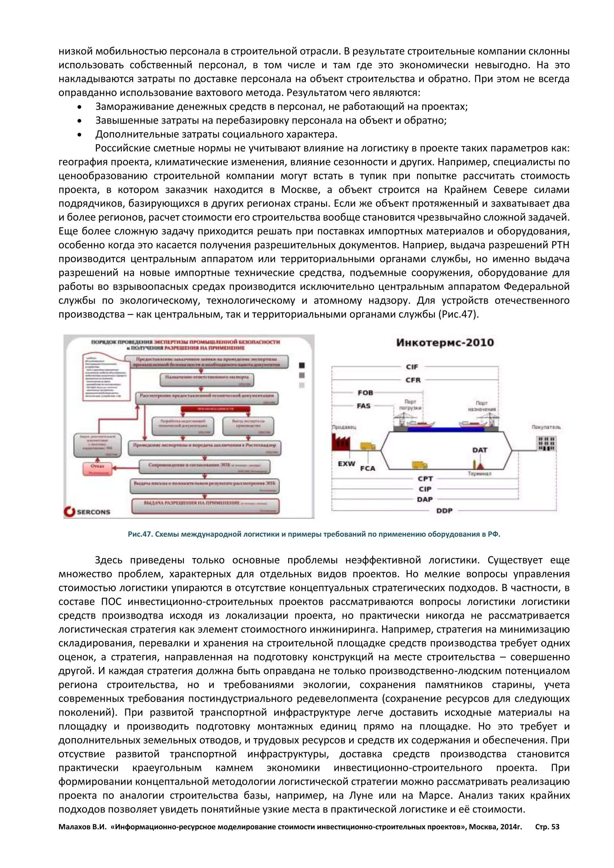 Малахов В.И. «Информационно-ресурсное моделирование стоимости инвестиционно-строительных проектов», Москва, 2014г. Стр. 53 
низкой мобильностью персонала в строительной отрасли. В результате строительные компании склонны использовать собственный персонал, в том числе и там где это экономически невыгодно. На это накладываются затраты по доставке персонала на объект строительства и обратно. При этом не всегда оправданно использование вахтового метода. Результатом чего являются: 
 Замораживание денежных средств в персонал, не работающий на проектах; 
 Завышенные затраты на перебазировку персонала на объект и обратно; 
 Дополнительные затраты социального характера. 
Российские сметные нормы не учитывают влияние на логистику в проекте таких параметров как: география проекта, климатические изменения, влияние сезонности и других. Например, специалисты по ценообразованию строительной компании могут встать в тупик при попытке рассчитать стоимость проекта, в котором заказчик находится в Москве, а объект строится на Крайнем Севере силами подрядчиков, базирующихся в других регионах страны. Если же объект протяженный и захватывает два и более регионов, расчет стоимости его строительства вообще становится чрезвычайно сложной задачей. Еще более сложную задачу приходится решать при поставках импортных материалов и оборудования, особенно когда это касается получения разрешительных документов. Наприер, выдача разрешений РТН производится центральным аппаратом или территориальными органами службы, но именно выдача разрешений на новые импортные технические средства, подъемные сооружения, оборудование для работы во взрывоопасных средах производится исключительно центральным аппаратом Федеральной службы по экологическому, технологическому и атомному надзору. Для устройств отечественного производства – как центральным, так и территориальными органами службы (Рис.47). 
Рис.47. Схемы международной логистики и примеры требований по применению оборудования в РФ. 
Здесь приведены только основные проблемы неэффективной логистики. Существует еще множество проблем, характерных для отдельных видов проектов. Но мелкие вопросы управления стоимостью логистики упираются в отсутствие концептуальных стратегических подходов. В частности, в составе ПОС инвестиционно-строительных проектов рассматриваются вопросы логистики логистики средств производтва исходя из локализации проекта, но практически никогда не рассматривается логистическая стратегия как элемент стоимостного инжиниринга. Например, стратегия на минимизацию складирования, перевалки и хранения на строительной площадке средств производства требует одних оценок, а стратегия, направленная на подготовку конструкций на месте строительства – совершенно другой. И каждая стратегия должна быть оправдана не только производственно-людским потенциалом региона строительства, но и требованиями экологии, сохранения памятников старины, учета современных требования постиндустриального редевелопмента (сохранение ресурсов для следующих поколений). При развитой транспортной инфраструктуре легче доставить исходные материалы на площадку и производить подготовку монтажных единиц прямо на площадке. Но это требует и дополнительных земельных отводов, и трудовых ресурсов и средств их содержания и обеспечения. При отсуствие развитой транспортной инфраструктуры, доставка средств производства становится практически краеугольным камнем экономики инвестиционно-строительного проекта. При формировании концептальной методологии логистической стратегии можно рассматривать реализацию проекта по аналогии строительства базы, например, на Луне или на Марсе. Анализ таких крайних подходов позволяет увидеть понятийные узкие места в практической логистике и её стоимости.  