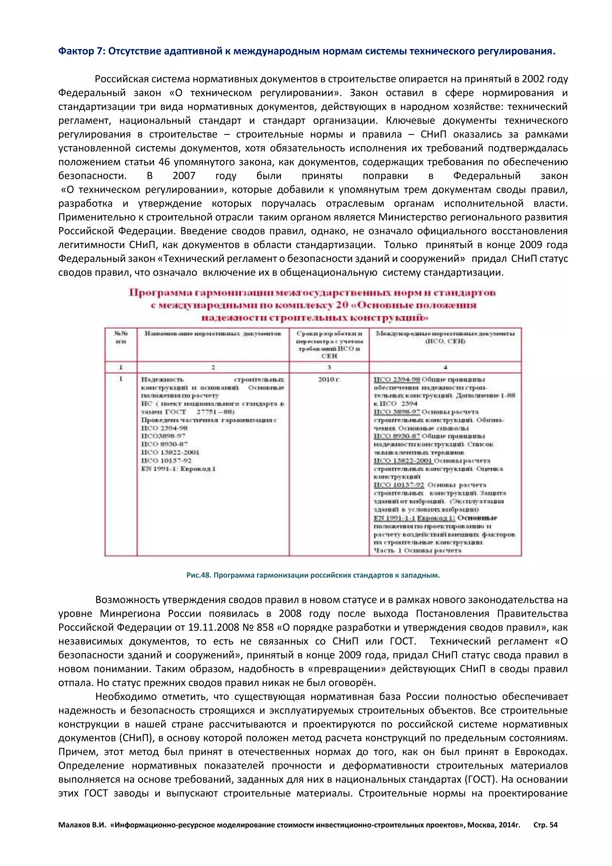Малахов В.И. «Информационно-ресурсное моделирование стоимости инвестиционно-строительных проектов», Москва, 2014г. Стр. 54 
Фактор 7: Отсутствие адаптивной к международным нормам системы технического регулирования. 
Российская система нормативных документов в строительстве опирается на принятый в 2002 году Федеральный закон «О техническом регулировании». Закон оставил в сфере нормирования и стандартизации три вида нормативных документов, действующих в народном хозяйстве: технический регламент, национальный стандарт и стандарт организации. Ключевые документы технического регулирования в строительстве – строительные нормы и правила – СНиП оказались за рамками установленной системы документов, хотя обязательность исполнения их требований подтверждалась положением статьи 46 упомянутого закона, как документов, содержащих требования по обеспечению безопасности. В 2007 году были приняты поправки в Федеральный закон «О техническом регулировании», которые добавили к упомянутым трем документам своды правил, разработка и утверждение которых поручалась отраслевым органам исполнительной власти. Применительно к строительной отрасли таким органом является Министерство регионального развития Российской Федерации. Введение сводов правил, однако, не означало официального восстановления легитимности СНиП, как документов в области стандартизации. Только принятый в конце 2009 года Федеральный закон «Технический регламент о безопасности зданий и сооружений» придал СНиП статус сводов правил, что означало включение их в общенациональную систему стандартизации. 
Рис.48. Программа гармонизации российских стандартов к западным. 
Возможность утверждения сводов правил в новом статусе и в рамках нового законодательства на уровне Минрегиона России появилась в 2008 году после выхода Постановления Правительства Российской Федерации от 19.11.2008 № 858 «О порядке разработки и утверждения сводов правил», как независимых документов, то есть не связанных со СНиП или ГОСТ. Технический регламент «О безопасности зданий и сооружений», принятый в конце 2009 года, придал СНиП статус свода правил в новом понимании. Таким образом, надобность в «превращении» действующих СНиП в своды правил отпала. Но статус прежних сводов правил никак не был оговорён. 
Необходимо отметить, что существующая нормативная база России полностью обеспечивает надежность и безопасность строящихся и эксплуатируемых строительных объектов. Все строительные конструкции в нашей стране рассчитываются и проектируются по российской системе нормативных документов (СНиП), в основу которой положен метод расчета конструкций по предельным состояниям. Причем, этот метод был принят в отечественных нормах до того, как он был принят в Еврокодах. Определение нормативных показателей прочности и деформативности строительных материалов выполняется на основе требований, заданных для них в национальных стандартах (ГОСТ). На основании этих ГОСТ заводы и выпускают строительные материалы. Строительные нормы на проектирование  