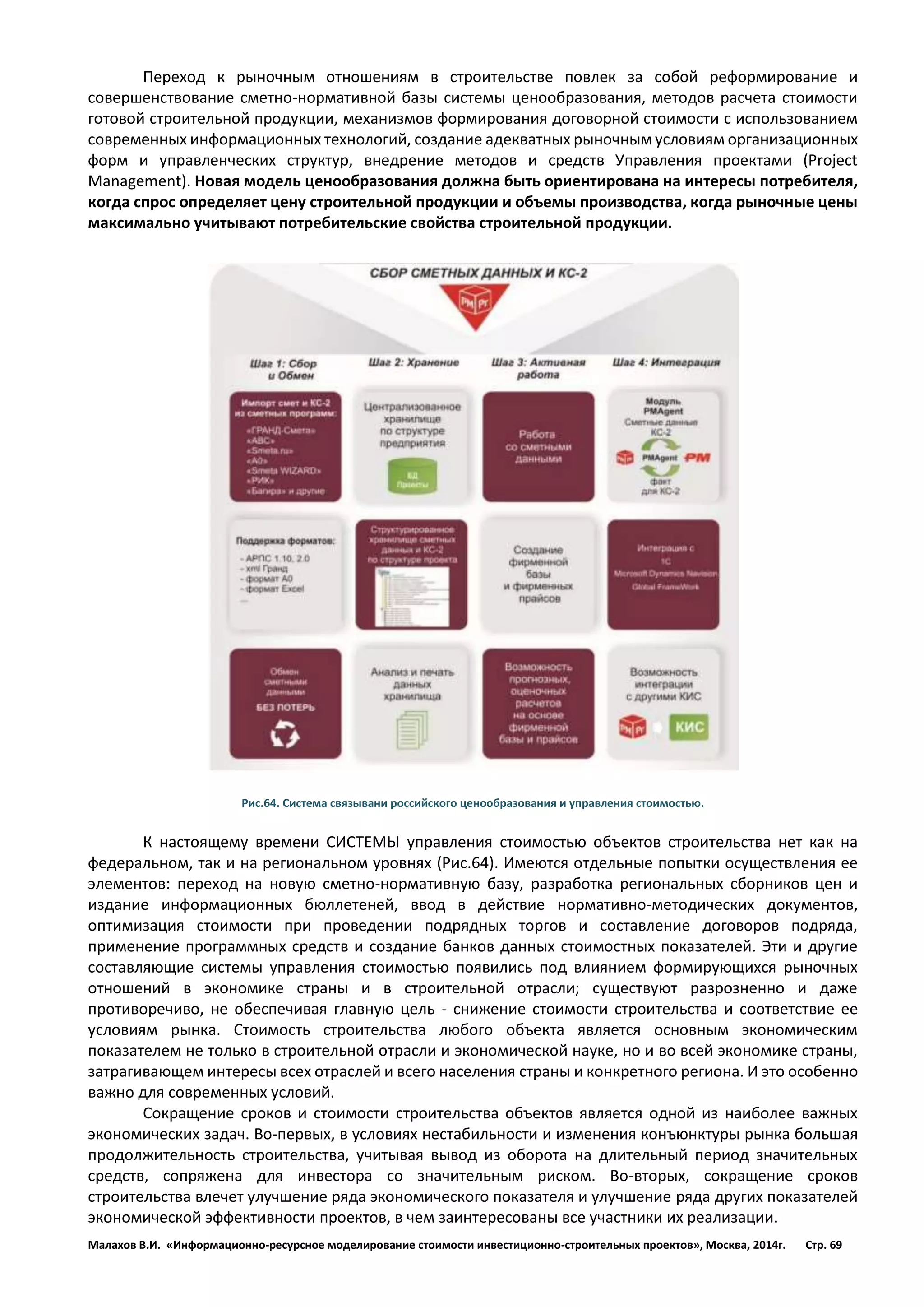Малахов В.И. «Информационно-ресурсное моделирование стоимости инвестиционно-строительных проектов», Москва, 2014г. Стр. 69 
Переход к рыночным отношениям в строительстве повлек за собой реформирование и совершенствование сметно-нормативной базы системы ценообразования, методов расчета стоимости готовой строительной продукции, механизмов формирования договорной стоимости с использованием современных информационных технологий, создание адекватных рыночным условиям организационных форм и управленческих структур, внедрение методов и средств Управления проектами (Project Management). Новая модель ценообразования должна быть ориентирована на интересы потребителя, когда спрос определяет цену строительной продукции и объемы производства, когда рыночные цены максимально учитывают потребительские свойства строительной продукции. 
Рис.64. Система связывани российского ценообразования и управления стоимостью. 
К настоящему времени СИСТЕМЫ управления стоимостью объектов строительства нет как на федеральном, так и на региональном уровнях (Рис.64). Имеются отдельные попытки осуществления ее элементов: переход на новую сметно-нормативную базу, разработка региональных сборников цен и издание информационных бюллетеней, ввод в действие нормативно-методических документов, оптимизация стоимости при проведении подрядных торгов и составление договоров подряда, применение программных средств и создание банков данных стоимостных показателей. Эти и другие составляющие системы управления стоимостью появились под влиянием формирующихся рыночных отношений в экономике страны и в строительной отрасли; существуют разрозненно и даже противоречиво, не обеспечивая главную цель - снижение стоимости строительства и соответствие ее условиям рынка. Стоимость строительства любого объекта является основным экономическим показателем не только в строительной отрасли и экономической науке, но и во всей экономике страны, затрагивающем интересы всех отраслей и всего населения страны и конкретного региона. И это особенно важно для современных условий. 
Сокращение сроков и стоимости строительства объектов является одной из наиболее важных экономических задач. Во-первых, в условиях нестабильности и изменения конъюнктуры рынка большая продолжительность строительства, учитывая вывод из оборота на длительный период значительных средств, сопряжена для инвестора со значительным риском. Во-вторых, сокращение сроков строительства влечет улучшение ряда экономического показателя и улучшение ряда других показателей экономической эффективности проектов, в чем заинтересованы все участники их реализации.  