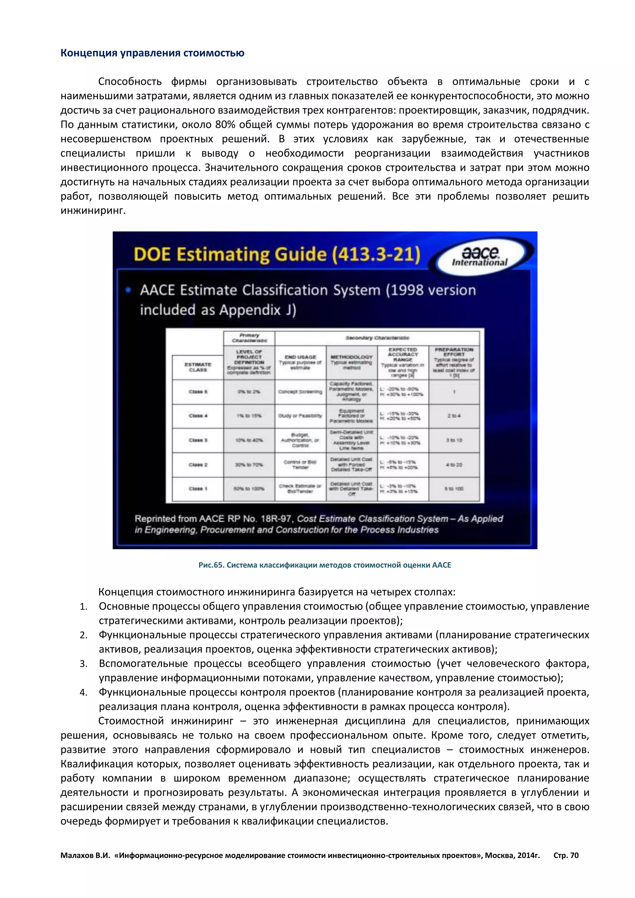 Малахов В.И. «Информационно-ресурсное моделирование стоимости инвестиционно-строительных проектов», Москва, 2014г. Стр. 70 
Концепция управления стоимостью 
Способность фирмы организовывать строительство объекта в оптимальные сроки и с наименьшими затратами, является одним из главных показателей ее конкурентоспособности, это можно достичь за счет рационального взаимодействия трех контрагентов: проектировщик, заказчик, подрядчик. По данным статистики, около 80% общей суммы потерь удорожания во время строительства связано с несовершенством проектных решений. В этих условиях как зарубежные, так и отечественные специалисты пришли к выводу о необходимости реорганизации взаимодействия участников инвестиционного процесса. Значительного сокращения сроков строительства и затрат при этом можно достигнуть на начальных стадиях реализации проекта за счет выбора оптимального метода организации работ, позволяющей повысить метод оптимальных решений. Все эти проблемы позволяет решить инжиниринг. 
Рис.65. Система классификации методов стоимостной оценки ААСЕ 
Концепция стоимостного инжиниринга базируется на четырех столпах: 
1. Основные процессы общего управления стоимостью (общее управление стоимостью, управление стратегическими активами, контроль реализации проектов); 
2. Функциональные процессы стратегического управления активами (планирование стратегических активов, реализация проектов, оценка эффективности стратегических активов); 
3. Вспомогательные процессы всеобщего управления стоимостью (учет человеческого фактора, управление информационными потоками, управление качеством, управление стоимостью); 
4. Функциональные процессы контроля проектов (планирование контроля за реализацией проекта, реализация плана контроля, оценка эффективности в рамках процесса контроля). 
Стоимостной инжиниринг – это инженерная дисциплина для специалистов, принимающих решения, основываясь не только на своем профессиональном опыте. Кроме того, следует отметить, развитие этого направления сформировало и новый тип специалистов – стоимостных инженеров. Квалификация которых, позволяет оценивать эффективность реализации, как отдельного проекта, так и работу компании в широком временном диапазоне; осуществлять стратегическое планирование деятельности и прогнозировать результаты. А экономическая интеграция проявляется в углублении и расширении связей между странами, в углублении производственно-технологических связей, что в свою очередь формирует и требования к квалификации специалистов. 
 