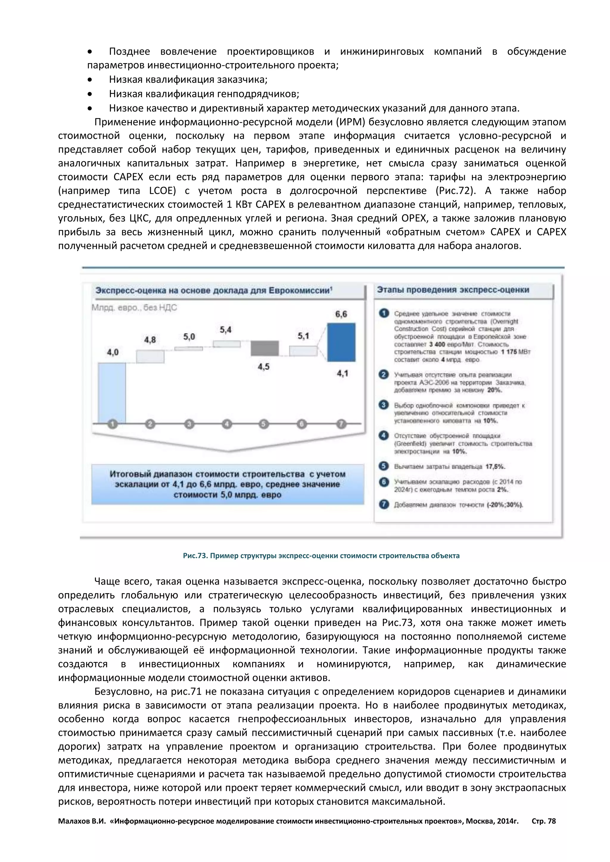 Малахов В.И. «Информационно-ресурсное моделирование стоимости инвестиционно-строительных проектов», Москва, 2014г. Стр. 78 
 Позднее вовлечение проектировщиков и инжиниринговых компаний в обсуждение параметров инвестиционно-строительного проекта; 
 Низкая квалификация заказчика; 
 Низкая квалификация генподрядчиков; 
 Низкое качество и директивный характер методических указаний для данного этапа. 
Применение информационно-ресурсной модели (ИРМ) безусловно является следующим этапом стоимостной оценки, поскольку на первом этапе информация считается условно-ресурсной и представляет собой набор текущих цен, тарифов, приведенных и единичных расценок на величину аналогичных капитальных затрат. Например в энергетике, нет смысла сразу заниматься оценкой стоимости CAPEX если есть ряд параметров для оценки первого этапа: тарифы на электроэнергию (например типа LCOE) с учетом роста в долгосрочной перспективе (Рис.72). А также набор среднестатистических стоимостей 1 КВт CAPEX в релевантном диапазоне станций, например, тепловых, угольных, без ЦКС, для опредленных углей и региона. Зная средний OPEX, а также заложив плановую прибыль за весь жизненный цикл, можно сранить полученный «обратным счетом» CAPEX и CAPEX полученный расчетом средней и средневзвешенной стоимости киловатта для набора аналогов. 
Рис.73. Пример структуры экспресс-оценки стоимости строительства объекта 
Чаще всего, такая оценка называется экспресс-оценка, поскольку позволяет достаточно быстро определить глобальную или стратегическую целесообразность инвестиций, без привлечения узких отраслевых специалистов, а пользуясь только услугами квалифицированных инвестиционных и финансовых консультантов. Пример такой оценки приведен на Рис.73, хотя она также может иметь четкую информционно-ресурсную методологию, базирующуюся на постоянно пополняемой системе знаний и обслуживающей её информационной технологии. Такие информационные продукты также создаются в инвестиционных компаниях и номинируются, например, как динамические информационные модели стоимостной оценки активов. 
Безусловно, на рис.71 не показана ситуация с определением коридоров сценариев и динамики влияния риска в зависимости от этапа реализации проекта. Но в наиболее продвинутых методиках, особенно когда вопрос касается гнепрофессиоанльных инвесторов, изначально для управления стоимостью принимается сразу самый пессимистичный сценарий при самых пассивных (т.е. наиболее дорогих) затратх на управление проектом и организацию строительства. При более продвинутых методиках, предлагается некоторая методика выбора среднего значения между пессимистичным и оптимистичные сценариями и расчета так называемой предельно допустимой стиомости строительства для инвестора, ниже которой или проект теряет коммерческий смысл, или вводит в зону экстраопасных рисков, вероятность потери инвестиций при которых становится максимальной.  
