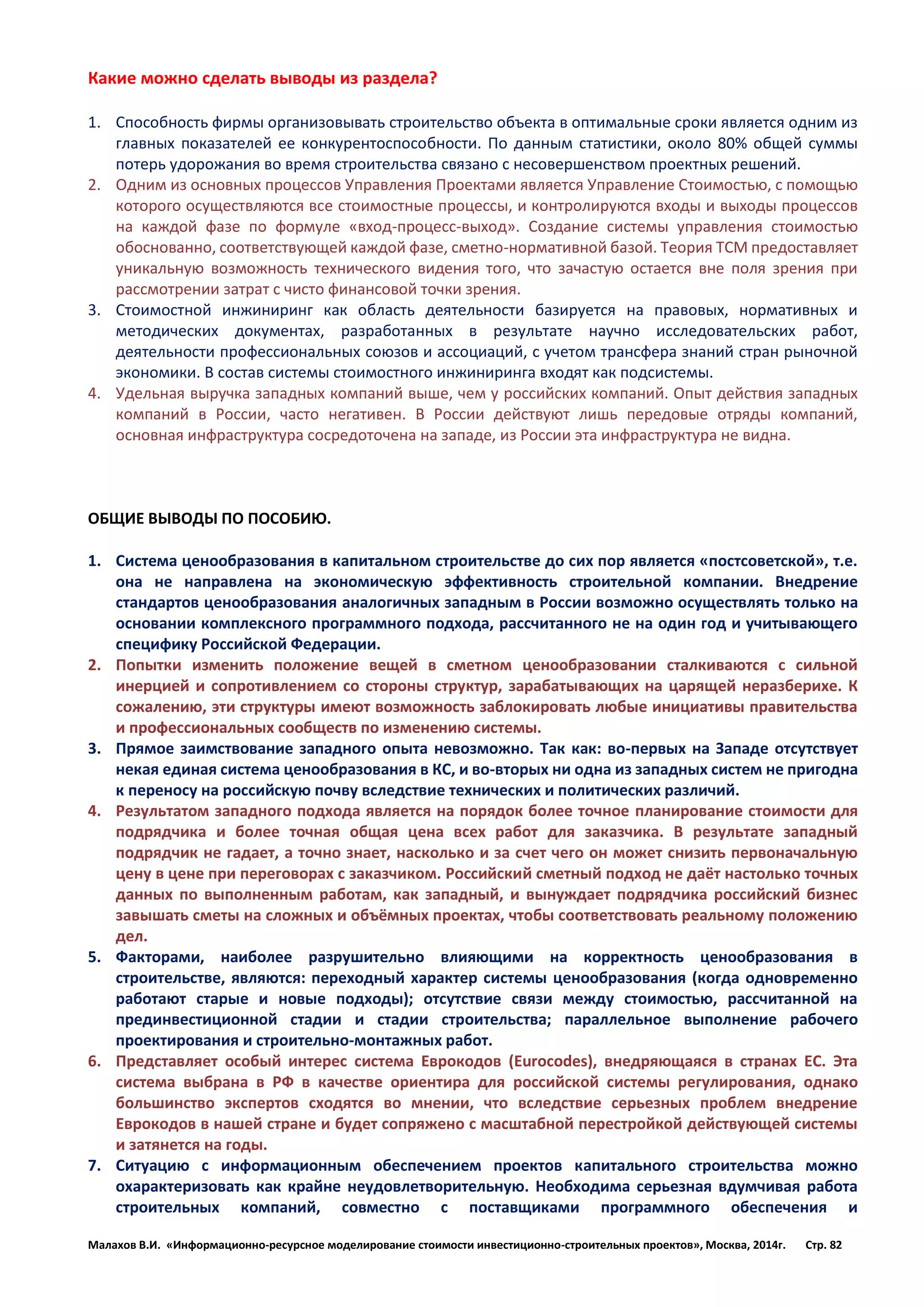 Малахов В.И. «Информационно-ресурсное моделирование стоимости инвестиционно-строительных проектов», Москва, 2014г. Стр. 82 
Какие можно сделать выводы из раздела? 
1. Способность фирмы организовывать строительство объекта в оптимальные сроки является одним из главных показателей ее конкурентоспособности. По данным статистики, около 80% общей суммы потерь удорожания во время строительства связано с несовершенством проектных решений. 
2. Одним из основных процессов Управления Проектами является Управление Стоимостью, с помощью которого осуществляются все стоимостные процессы, и контролируются входы и выходы процессов на каждой фазе по формуле «вход-процесс-выход». Создание системы управления стоимостью обоснованно, соответствующей каждой фазе, сметно-нормативной базой. Теория TCM предоставляет уникальную возможность технического видения того, что зачастую остается вне поля зрения при рассмотрении затрат с чисто финансовой точки зрения. 
3. Стоимостной инжиниринг как область деятельности базируется на правовых, нормативных и методических документах, разработанных в результате научно исследовательских работ, деятельности профессиональных союзов и ассоциаций, с учетом трансфера знаний стран рыночной экономики. В состав системы стоимостного инжиниринга входят как подсистемы. 
4. Удельная выручка западных компаний выше, чем у российских компаний. Опыт действия западных компаний в России, часто негативен. В России действуют лишь передовые отряды компаний, основная инфраструктура сосредоточена на западе, из России эта инфраструктура не видна. 
ОБЩИЕ ВЫВОДЫ ПО ПОСОБИЮ. 
1. Система ценообразования в капитальном строительстве до сих пор является «постсоветской», т.е. она не направлена на экономическую эффективность строительной компании. Внедрение стандартов ценообразования аналогичных западным в России возможно осуществлять только на основании комплексного программного подхода, рассчитанного не на один год и учитывающего специфику Российской Федерации. 
2. Попытки изменить положение вещей в сметном ценообразовании сталкиваются с сильной инерцией и сопротивлением со стороны структур, зарабатывающих на царящей неразберихе. К сожалению, эти структуры имеют возможность заблокировать любые инициативы правительства и профессиональных сообществ по изменению системы. 
3. Прямое заимствование западного опыта невозможно. Так как: во-первых на Западе отсутствует некая единая система ценообразования в КС, и во-вторых ни одна из западных систем не пригодна к переносу на российскую почву вследствие технических и политических различий. 
4. Результатом западного подхода является на порядок более точное планирование стоимости для подрядчика и более точная общая цена всех работ для заказчика. В результате западный подрядчик не гадает, а точно знает, насколько и за счет чего он может снизить первоначальную цену в цене при переговорах с заказчиком. Российский сметный подход не даёт настолько точных данных по выполненным работам, как западный, и вынуждает подрядчика российский бизнес завышать сметы на сложных и объёмных проектах, чтобы соответствовать реальному положению дел. 
5. Факторами, наиболее разрушительно влияющими на корректность ценообразования в строительстве, являются: переходный характер системы ценообразования (когда одновременно работают старые и новые подходы); отсутствие связи между стоимостью, рассчитанной на прединвестиционной стадии и стадии строительства; параллельное выполнение рабочего проектирования и строительно-монтажных работ. 
6. Представляет особый интерес система Еврокодов (Eurocodes), внедряющаяся в странах ЕС. Эта система выбрана в РФ в качестве ориентира для российской системы регулирования, однако большинство экспертов сходятся во мнении, что вследствие серьезных проблем внедрение Еврокодов в нашей стране и будет сопряжено с масштабной перестройкой действующей системы и затянется на годы. 
7. Ситуацию с информационным обеспечением проектов капитального строительства можно охарактеризовать как крайне неудовлетворительную. Необходима серьезная вдумчивая работа строительных компаний, совместно с поставщиками программного обеспечения и  