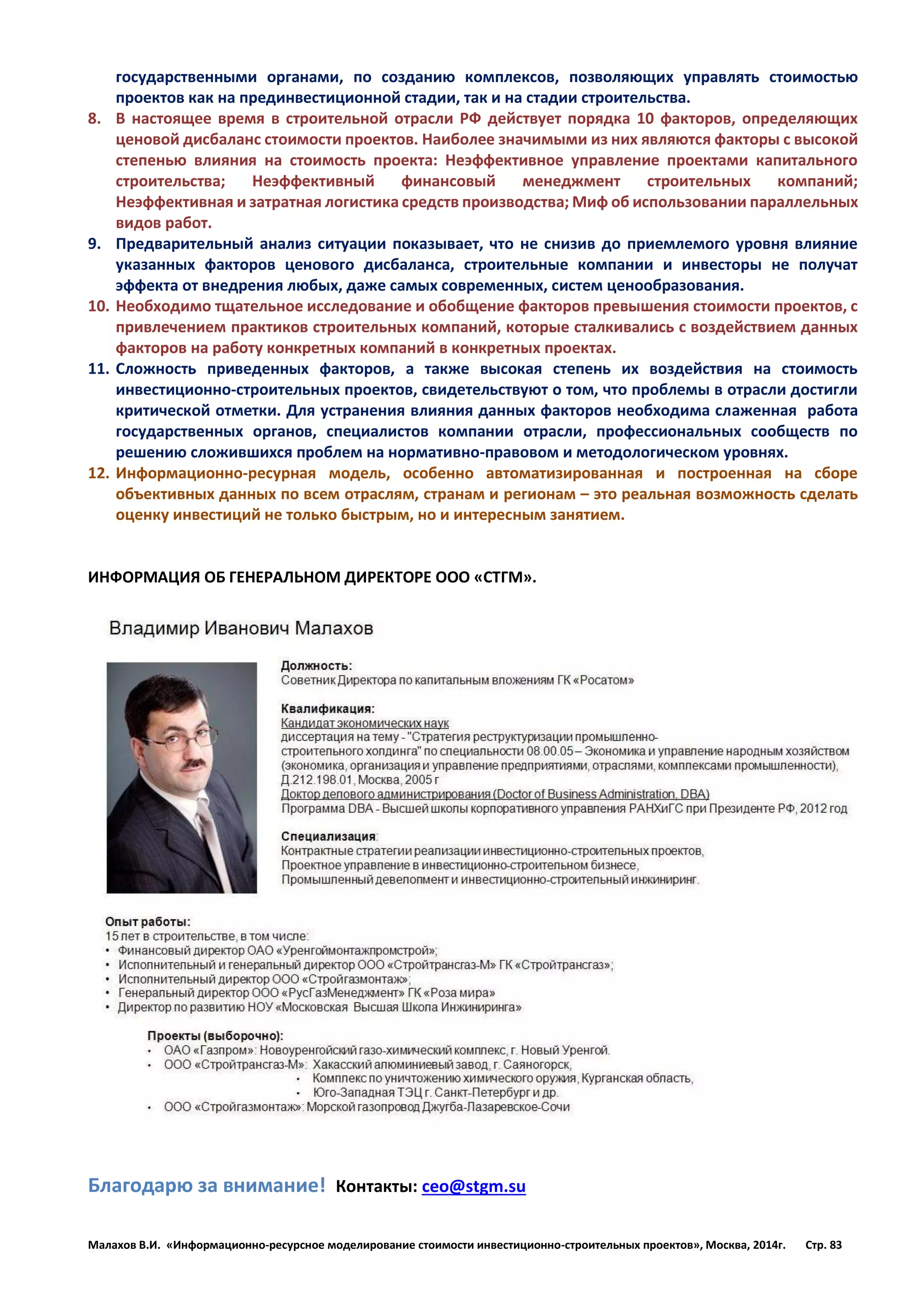 Малахов В.И. «Информационно-ресурсное моделирование стоимости инвестиционно-строительных проектов», Москва, 2014г. Стр. 83 
государственными органами, по созданию комплексов, позволяющих управлять стоимостью проектов как на прединвестиционной стадии, так и на стадии строительства. 
8. В настоящее время в строительной отрасли РФ действует порядка 10 факторов, определяющих ценовой дисбаланс стоимости проектов. Наиболее значимыми из них являются факторы с высокой степенью влияния на стоимость проекта: Неэффективное управление проектами капитального строительства; Неэффективный финансовый менеджмент строительных компаний; Неэффективная и затратная логистика средств производства; Миф об использовании параллельных видов работ. 
9. Предварительный анализ ситуации показывает, что не снизив до приемлемого уровня влияние указанных факторов ценового дисбаланса, строительные компании и инвесторы не получат эффекта от внедрения любых, даже самых современных, систем ценообразования. 
10. Необходимо тщательное исследование и обобщение факторов превышения стоимости проектов, с привлечением практиков строительных компаний, которые сталкивались с воздействием данных факторов на работу конкретных компаний в конкретных проектах. 
11. Сложность приведенных факторов, а также высокая степень их воздействия на стоимость инвестиционно-строительных проектов, свидетельствуют о том, что проблемы в отрасли достигли критической отметки. Для устранения влияния данных факторов необходима слаженная работа государственных органов, специалистов компании отрасли, профессиональных сообществ по решению сложившихся проблем на нормативно-правовом и методологическом уровнях. 
12. Информационно-ресурная модель, особенно автоматизированная и построенная на сборе объективных данных по всем отраслям, странам и регионам – это реальная возможность сделать оценку инвестиций не только быстрым, но и интересным занятием. 
ИНФОРМАЦИЯ ОБ ГЕНЕРАЛЬНОМ ДИРЕКТОРЕ ООО «СТГМ». 
Благодарю за внимание! Контакты: ceo@stgm.su 