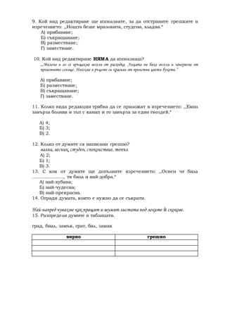 9. Кой вид редактиране ще използвате, за да отстраните грешките в 
изречението: ,,Нощта беше мразовита, студена, хладна.“ 
А) прибавяне; 
Б) съкращаване; 
В) разместване; 
Г) заместване. 
10. Кой вид редактиране НЯМ А да използваш? 
,,Милена и аз се връщахме весели от расходка. Лицата ни бяха весели и зачервени от 
пролетното слънце. Носехме в ръцете си красиви от пролетни цветя букети.“ 
А) прибавяне; 
Б) разместване; 
В) съкращаване; 
Г) заместване. 
11. Колко вида редакции трябва да се приложат в изречението: ,,Емил 
завърза болния и зъп с канап и го завърза за един гвоздей.“ 
А) 4; 
Б) 3; 
В) 2. 
12. Колко от думите са написани грешно? 
вални, весник, студен, спокоиствие, топъл 
А) 2; 
Б) 1; 
В) 3. 
13. С коя от думите ще допълните изречението: ,,Освен че била 
......................, тя била и най-добра.“ 
А) най-хубава; 
Б) най-чудесна; 
В) най-прекрасна. 
14. Огради думата, която е нужно да се съкрати. 
Най-напред чувахме как пращят и шумят листата под леките ѝ скокове. 
15. Разпредели думите в таблицата. 
град, биал, замък, грат, бял, замак 
вярно грешно 

