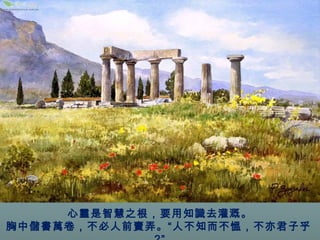 心靈是智慧之根，要用知識去灌溉。 
胸中儲書萬卷，不必人前賣弄。“人不知而不慍，不亦君子乎 
?” 
 