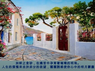 如蚌之含砂，在痛苦中孕育著璀璨的明珠。 
人生的煩惱來自於非分的欲望，種種誘惑使你心中的明月蒙塵 
。 
 