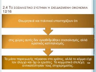 2.4 ΤΟ ΣΟΣΙΑΛΙΣΤΙΚΟ ΣΥΣΤΗΜΑ Ή ΣΧΕΔΙΑΣΜΕΝΗ ΟΙΚΟΝΟΜΙΑ
12/16
Τα μέσα παραγωγής πέρασαν στο κράτος, αλλά το κόμμα είχε
τον έλεγχο και όχι οι εργάτες. Τα κομματικά στελέχη
αντικατέστησαν τους επιχειρηματίες.
στις χώρες αυτές δεν εγκαθιδρύθηκε σοσιαλισμός, αλλά
κρατικός καπιταλισμός.
Θεωρητικοί και πολιτικοί υποστηρίζουν ότι
ΚαζάκουΓεωργία,ΠΕ09Οικονομολόγος
128
 