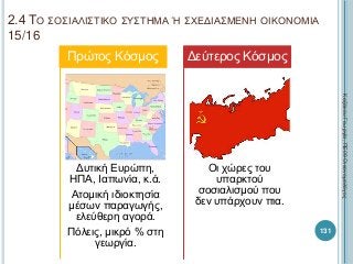 2.4 ΤΟ ΣΟΣΙΑΛΙΣΤΙΚΟ ΣΥΣΤΗΜΑ Ή ΣΧΕΔΙΑΣΜΕΝΗ ΟΙΚΟΝΟΜΙΑ
15/16
Δυτική Ευρώπη,
ΗΠΑ, Ιαπωνία, κ.ά.
Ατομική ιδιοκτησία
μέσων παραγωγής,
ελεύθερη αγορά.
Πόλεις, μικρό % στη
γεωργία.
Πρώτος Κόσμος
Οι χώρες του
υπαρκτού
σοσιαλισμού που
δεν υπάρχουν πια.
Δεύτερος Κόσμος
ΚαζάκουΓεωργία,ΠΕ09Οικονομολόγος
131
 
