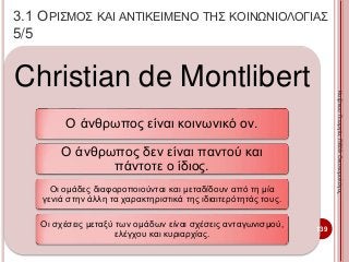 Christian de Montlibert
Ο άνθρωπος είναι κοινωνικό ον.
Ο άνθρωπος δεν είναι παντού και
πάντοτε ο ίδιος.
Οι ομάδες διαφοροποιούνται και μεταδίδουν από τη μία
γενιά στην άλλη τα χαρακτηριστικά της ιδιαιτερότητάς τους.
Οι σχέσεις μεταξύ των ομάδων είναι σχέσεις ανταγωνισμού,
ελέγχου και κυριαρχίας.
139
ΚαζάκουΓεωργία,ΠΕ09Οικονομολόγος
3.1 ΟΡΙΣΜΟΣ ΚΑΙ ΑΝΤΙΚΕΙΜΕΝΟ ΤΗΣ ΚΟΙΝΩΝΙΟΛΟΓΙΑΣ
5/5
 