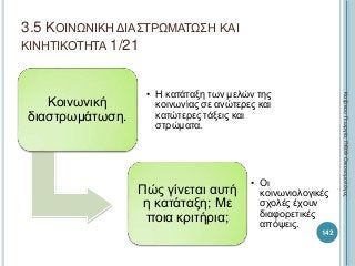 3.5 ΚΟΙΝΩΝΙΚΗ ΔΙΑΣΤΡΩΜΑΤΩΣΗ ΚΑΙ
ΚΙΝΗΤΙΚΟΤΗΤΑ 1/21
Κοινωνική
διαστρωμάτωση.
• Η κατάταξη των μελών της
κοινωνίας σε ανώτερες και
κατώτερες τάξεις και
στρώματα.
Πώς γίνεται αυτή
η κατάταξη; Με
ποια κριτήρια;
• Οι
κοινωνιολογικές
σχολές έχουν
διαφορετικές
απόψεις.
142
ΚαζάκουΓεωργία,ΠΕ09Οικονομολόγος
 