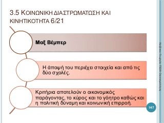 Μαξ Βέμπερ
Η άποψή του περιέχει στοιχεία και από τις
δύο σχολές.
Κριτήρια αποτελούν ο οικονομικός
παράγοντας, το κύρος και το γόητρο καθώς και
η πολιτική δύναμη και κοινωνική επιρροή.
147
ΚαζάκουΓεωργία,ΠΕ09Οικονομολόγος
3.5 ΚΟΙΝΩΝΙΚΗ ΔΙΑΣΤΡΩΜΑΤΩΣΗ ΚΑΙ
ΚΙΝΗΤΙΚΟΤΗΤΑ 6/21
 