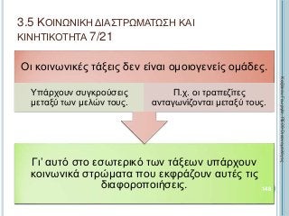 Γι’ αυτό στο εσωτερικό των τάξεων υπάρχουν
κοινωνικά στρώματα που εκφράζουν αυτές τις
διαφοροποιήσεις.
Οι κοινωνικές τάξεις δεν είναι ομοιογενείς ομάδες.
Υπάρχουν συγκρούσεις
μεταξύ των μελών τους.
Π.χ. οι τραπεζίτες
ανταγωνίζονται μεταξύ τους.
148
ΚαζάκουΓεωργία,ΠΕ09Οικονομολόγος
3.5 ΚΟΙΝΩΝΙΚΗ ΔΙΑΣΤΡΩΜΑΤΩΣΗ ΚΑΙ
ΚΙΝΗΤΙΚΟΤΗΤΑ 7/21
 