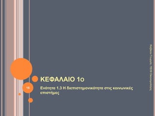 1.2 ΛΟΓΟΙ ΕΜΦΑΝΙΣΗΣ ΤΩΝ ΚΟΙΝΩΝΙΚΩΝ
ΕΠΙΣΤΗΜΩΝ 5/5
Οικονομία
Εμποροκρατία ή
Μερκαντιλισμός
(16ος-17ος αι μ.Χ.): η
ρύθμιση της
οικονομίας από το
κράτος.
Φυσιοκρατία (18ος
αι μ.Χ.): ελευθερία
στις συναλλαγές.
Πολιτική
Μεσαίωνας: θεϊκό
δίκαιο.
Διαφωτισμός (17ος
αι Αγγλία, 18ος
Γαλλία): φυσικό
δίκαιο.
Θετικισμός (19ος αι μ.Χ.):
τα κοινωνικά φαινόμενα
πρέπει να μελετώνται
όπως τα φυσικά.
Κοινωνιολογία
Αύγουστος Κοντ
(1718-1857)
ιδρυτής της
Κοινωνιολογίας και
υποστηρικτής του
θετικισμού.
Καρλ Μαρξ (1818-
1883) ανέλυσε την
ανισότητα και
εκμετάλλευση του
καπιταλισμού και
πρότεινε τον
σοσιαλισμό.
15
ΚαζάκουΓεωργία,ΠΕ09Οικονομολόγος
 
