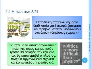 Η πολιτική αποτελεί δημόσια
διαδικασία γιατί αφορά ζητήματα
και προβλήματα του κοινωνικού
συνόλου («δημόσιος χώρος»).
Θέματα με τα οποία ασχολείται η
πολιτική: ποιος και με ποιόν
τρόπο θα ασκήσει την εξουσία,
πώς θα κατανεμηθεί ο πλούτος,
πώς θα οργανωθούν σχολεία
και κοινωνικές υπηρεσίες κ.ά.
167
ΚαζάκουΓεωργία,ΠΕ09Οικονομολόγος
4.1 Η ΠΟΛΙΤΙΚΗ 3/21
 