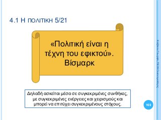 169
ΚαζάκουΓεωργία,ΠΕ09Οικονομολόγος
4.1 Η ΠΟΛΙΤΙΚΗ 5/21
«Πολιτική είναι η
τέχνη του εφικτού».
Βίσμαρκ
Δηλαδή ασκείται μέσα σε συγκεκριμένες συνθήκες,
με συγκεκριμένες ενέργειες και χειρισμούς και
μπορεί να επιτύχει συγκεκριμένους στόχους.
 