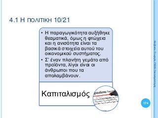 • Η παραγωγικότητα αυξήθηκε
θεαματικά, όμως η φτώχεια
και η ανισότητα είναι τα
βασικά στοιχεία αυτού του
οικονομικού συστήματος.
• Σ’ έναν πλανήτη γεμάτο από
προϊόντα, λίγοι είναι οι
άνθρωποι που τα
απολαμβάνουν.
Καπιταλισμός
174
ΚαζάκουΓεωργία,ΠΕ09Οικονομολόγος
4.1 Η ΠΟΛΙΤΙΚΗ 10/21
 