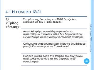 Ο
«Τρίτος
κόσμος»
Στα μέσα της δεκαετίας του 1990 άνοιξε ένα
διάλογος για τον «Τρίτο δρόμο».
Αποτελεί κράμα σοσιαλδημοκρατικών και
φιλελεύθερων στοιχείων αλλά δεν διαμορφώθηκε
ως αυτόνομο και συγκεκριμένο πολιτικό σύστημα.
Οικονομικά εκπροσωπεί έναν ιδιότυπο συμβιβασμό
μεταξύ Καπιταλισμού και Σοσιαλισμού.
Πολιτικά κινείται τόσο στα πλαίσια του σύγχρονου
φιλελευθερισμού όσο και του δημοκρατικού
σοσιαλισμού. 176
ΚαζάκουΓεωργία,ΠΕ09Οικονομολόγος
4.1 Η ΠΟΛΙΤΙΚΗ 12/21
 
