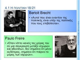 4.1 Η ΠΟΛΙΤΙΚΗ 18/21
Bertolt Brecht
• «Αυτοί που είναι εναντίον της
πολιτικής είναι υπέρ της πολιτικής
που τους επιβάλλεται».
Paulo Freire
• «Όταν νίπτει κανείς τας χείρας του
σε μια σύγκρουση μεταξύ ισχυρών
και αδυνάτων, δεν σημαίνει ότι μένει
ουδέτερος, σημαίνει ότι παίρνει το
μέρος των ισχυρών».
182
ΚαζάκουΓεωργία,ΠΕ09Οικονομολόγος
 