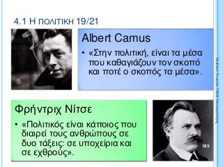 4.1 Η ΠΟΛΙΤΙΚΗ 19/21
Albert Camus
• «Στην πολιτική, είναι τα μέσα
που καθαγιάζουν τον σκοπό
και ποτέ ο σκοπός τα μέσα».
Φρήντριχ Νίτσε
• «Πολιτικός είναι κάποιος που
διαιρεί τους ανθρώπους σε
δυο τάξεις: σε υποχείρια και
σε εχθρούς».
183
ΚαζάκουΓεωργία,ΠΕ09Οικονομολόγος
 