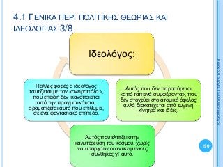 190
ΚαζάκουΓεωργία,ΠΕ09Οικονομολόγος
Ιδεολόγος:
Αυτός που δεν παρασύρεται
«από ταπεινά συμφέροντα», που
δεν στοχεύει στο ατομικό όφελος
αλλά διακατέχεται από ευγενή
κίνητρα και ιδέες.
Αυτός που ελπίζει στην
καλυτέρευση του κόσμου, χωρίς
να υπάρχουν οι αντικειμενικές
συνθήκες γι’ αυτό.
Πολλές φορές ο ιδεολόγος
ταυτίζεται με τον «ονειροπόλο»,
που επειδή δεν ικανοποιείται
από την πραγματικότητα,
οραματίζεται αυτό που επιθυμεί,
σε ένα φαντασιακό επίπεδο.
4.1 ΓΕΝΙΚΑ ΠΕΡΙ ΠΟΛΙΤΙΚΗΣ ΘΕΩΡΙΑΣ ΚΑΙ
ΙΔΕΟΛΟΓΙΑΣ 3/8
 
