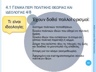 191
ΚαζάκουΓεωργία,ΠΕ09Οικονομολόγος
4.1 ΓΕΝΙΚΑ ΠΕΡΙ ΠΟΛΙΤΙΚΗΣ ΘΕΩΡΙΑΣ ΚΑΙ
ΙΔΕΟΛΟΓΙΑΣ 4/8
Τι είναι
ιδεολογία;
Έχουν δοθεί πολλοί ορισμοί:
Σύστημα πολιτικών πεποιθήσεων.
Σύνολο πολιτικών ιδεών που οδηγεί σε πολιτική
δράση.
Σύνολο ιδεών που εντάσσουν το άτομο σε
κάποια πολιτική παράταξη ή κόμμα.
Δόγμα που καλύπτει όλες τις πλευρές της ζωής
και διεκδικεί το μονοπώλιο της αλήθειας.
Άποψη για τον κόσμο (κοσμοθεωρία).
Αφηρημένο και συστηματοποιημένο σύνολο
πολιτικών ιδεών.
 