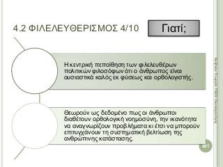 Η κεντρική πεποίθηση των φιλελευθέρων
πολιτικών φιλοσόφων ότι ο άνθρωπος είναι
ουσιαστικά καλός εκ φύσεως και ορθολογιστής.
Θεωρούν ως δεδομένο πως οι άνθρωποι
διαθέτουν ορθολογική νοημοσύνη, την ικανότητα
να αναγνωρίζουν προβλήματα κι έτσι να μπορούν
επιτυγχάνουν τη συστηματική βελτίωση της
ανθρώπινης κατάστασης.
201
ΚαζάκουΓεωργία,ΠΕ09Οικονομολόγος
4.2 ΦΙΛΕΛΕΥΘΕΡΙΣΜΟΣ 4/10 Γιατί;
 