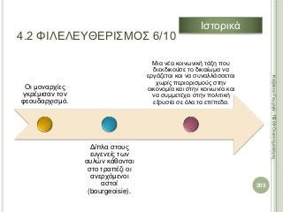 Οι μοναρχίες
γκρέμισαν τον
φεουδαρχισμό.
Δίπλα στους
ευγενείς των
αυλών κάθονται
στο τραπέζι οι
ανερχόμενοι
αστοί
(bourgeoisie).
Μια νέα κοινωνική τάξη που
διεκδικούσε το δικαίωμα να
εργάζεται και να συναλλάσσεται
χωρίς περιορισμούς στην
οικονομία και στην κοινωνία και
να συμμετέχει στην πολιτική
εξουσία σε όλα τα επίπεδα.
203
ΚαζάκουΓεωργία,ΠΕ09Οικονομολόγος
4.2 ΦΙΛΕΛΕΥΘΕΡΙΣΜΟΣ 6/10
Ιστορικά
 
