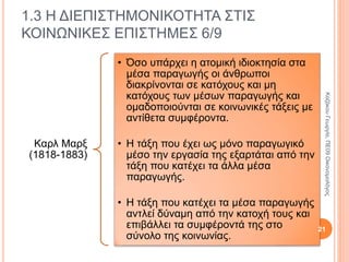 Καρλ
Μαρξ
(1818-
1883)
• Για να παράγουν οι άνθρωποι τα
αγαθά χρησιμοποιούν την
εργασία, τις πρώτες ύλες, την
τεχνολογία κ.τ.λ. Τα μέσα αυτά
ονομάζονται παραγωγικές
δυνάμεις ή μέσα παραγωγής ή
παραγωγικοί συντελεστές.
•
• Αναπτύσσουν δηλ. παραγωγικές
δραστηριότητες και οικονομικές
σχέσεις που ονομάζονται
παραγωγικές σχέσεις.
1.3 Η ΔΙΕΠΙΣΤΗΜΟΝΙΚΟΤΗΤΑ ΣΤΙΣ
ΚΟΙΝΩΝΙΚΕΣ ΕΠΙΣΤΗΜΕΣ 4/9
21
ΚαζάκουΓεωργία,ΠΕ09Οικονομολόγος
 